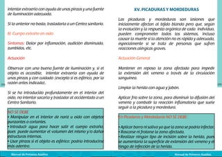 intentar extraerlo con ayuda de unas pinzas y una fuente
de iluminación adecuada.

XV. PICADURAS Y MORDEDURAS

Síntomas: Dolor por inflamación, audición disminuida,
zumbidos, etc.

Las picaduras y mordeduras son lesiones que
inicialmente afectan al tejido blando pero que, según
la evolución y la respuesta orgánica de cada individuo,
pueden comprometer todos los sistemas, incluso
causar la muerte si la atención no es rápida y adecuada,
especialmente si se trata de personas que sufren
reacciones alérgicas graves.

Actuación

Actuación General

Observar con una buena fuente de iluminación y, si el
objeto es accesible, intentar extraerlo con ayuda de
unas pinzas y con cuidado (excepto si es esférico, por la
razón antes indicada).

Mantener en reposo la zona afectada para impedir
la extensión del veneno a través de la circulación
sanguínea.

Si lo anterior no basta, trasladarla a un Centro sanitario.
B) Cuerpo extraño en oído

104

Limpiar la herida con agua y jabón.
Si se ha introducido profundamente en el interior del
oído, no intentar sacarlo y trasladar al accidentado a un
Centro Sanitario.
NO SE DEBE
• Manipular en el interior de nariz u oído con objetos
punzantes o cortantes.
• Introducir agua para hacer salir el cuerpo extraño,
pues puede aumentar el volumen del mismo y/o dañar
estructuras internas.
• Usar pinzas si el objeto es esférico: podría introducirse
más adentro.
Manual de Primeros Auxilios

Aplicar frío sobre la zona, para disminuir la difusión del
veneno y combatir la reacción inflamatoria que suele
seguir a la picadura y mordedura.
En Picaduras y Mordeduras NO SE DEBE:
• Aplicar barro ni saliva ya que la zona se podría infectar.
• Rascarse ni frotarse la zona afectada.
• Realizar ningún tipo de incisión sobre la herida, pues
se aumentaría la superficie de extensión del veneno y el
riesgo de infección de la herida.
Manual de Primeros Auxilios

105

 