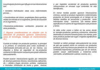 Los principales factores que influyen en las intoxicaciones
son:
• Variables individuales: edad, sexo, enfermedades
previas…
• Características del tóxico: propiedades físico-químicas,
modos de entrada	en el organismo,	formas de actuación
en el organismo…
• Parámetros	ambientales: ventilación, presencia de
otros productos…

110

o por ingestión accidental de productos químicos
(almacenados en envases cuyo contenido no está
identificado).
En menor medida pueden aparecer intoxicaciones
crónicas, cuando se produce exposición a determinados
productos de forma prolongada en el tiempo sin las
debidas medidas de prevención y protección tanto
individuales como colectivas, (las mismas deben
especificarse en la ficha de seguridad para cada producto
y tarea).

2. Algunas consideraciones en relación con la
utilización de productos químicos (laboratorios,
aulas de tecnología, trabajos de mantenimiento,
etc.)

Se debe evitar comer o beber en las zonas donde
se manejen productos químicos y almacenar alimentos
destinados al consumo humano junto a los mismos, pues
estas prácticas pueden dar lugar a ingestas significativas
de diversos tóxicos.

Cuando se trabaja con productos químicos, lo principal
y lo primero, es conocerlos para evitar accidentes o
enfermedades derivadas del uso de los mismos. Las
etiquetas y fichas de seguridad de los productos
contienen la información necesaria para poder utilizarlos
adecuadamente.

También se deben proteger adecuadamente las zonas
de piel que puedan entrar en contacto con productos
químicos, pues hay tóxicos que penetran vía dérmica en
cantidades importantes y productos, que sin ser tóxicos,
pueden causar enfermedades y trastornos varios
(dermatitis, sensibilización cutánea, eczema, etc.).

Pueden acaecer intoxicaciones agudas por inhalación
de diversas sustancias (tóxicas, neurotóxicas, asfixiantes,
etc. ), debido a fugas, derrames, vertidos, explosiones
e incendios (inhalación de humo y gases tóxicos)
Manual de Primeros Auxilios

Manual de Primeros Auxilios

111

 