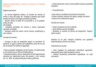 Algunas precauciones a tener en cuenta en el cuidado
de la piel:
Higiene personal:

– Procedimiento:

– Es norma higiénica básica, el lavado de manos al
entrar y salir del lugar de trabajo y siempre que haya
tenido contacto con algún producto químico.
– Ducha diaria al final de la jornada y, si es posible,
antes de salir
del trabajo.
– Limpieza periódica de manos y zonas expuestas
durante el trabajo.
– Siempre antes de comer: lavar manos, antebrazos y
cara (boca).
112

– Evitar abrasivos: serrín, arena, jabón en polvo, pastillas
de jabón.

• Usar sólo la cantidad de producto necesaria.
• Frotar a fondo: primero sin agua y luego con poca.
• Aclarar con abundante agua.
Secado de manos:
– Evitar secadores de aire caliente.
– Usar toallas suaves de papel.
– Realizar el secado en forma de pequeños “toques”
sobre la piel.
113

Lavado de manos:
– Escoger el tipo de limpiador según la suciedad. En
general, el agua y jabón son suficientes, pero de no ser
así se tendrá en cuenta lo siguiente:
• Poca suciedad: limpiador de pH neutro, sin disolventes
y con menos de un 10% de tensioactivos.
• Suciedad media y tenaz: detergente de pH ligeramente
alcalino, sin disolvente para las grasas, y con menos
de un 30% de disolvente para colas y pinturas.

Manual de Primeros Auxilios

Heridas en la piel: siempre cubiertas con apósitos
impermeables, previa cura local.
Protección de la piel:
– Usar equipos de protección individual (guantes),
adecuados para cada producto y tarea.
– Utilizar productos protectores específicos, en caso
necesario.

Manual de Primeros Auxilios

 
