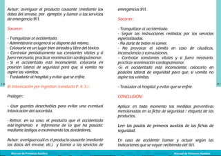 Avisar: averiguar el producto causante (mediante los
datos del envase, por ejemplo) y llamar a los servicios
de emergencia 911.
Socorrer:
- Tranquilizar al accidentado.
- Administrarle oxígeno si se dispone del mismo.
- Colocarle en un lugar bien aireado y libre del tóxico.
- Controlar periódicamente sus constantes vitales y si
fuera necesario, practicar reanimación cardiopulmonar.
- Si el accidentado está inconsciente, colocarlo en
posición lateral de seguridad para que, si vomita no
aspire los vómitos.
- Trasladarle al hospital y evitar que se enfríe.
116

emergencias 911.

- Tranquilizar al accidentado.
- Seguir las instrucciones recibidas por los servicios
especializados.
- No darle de beber ni comer.
- No provocar el vómito en caso de cáusticos,
inconsciencia o convulsiones.
- Controlar constantes vitales y si fuera necesario,
practicar reanimación cardiopulmonar.
-Si el accidentado está inconsciente, colocarlo en
posición lateral de seguridad para que, si vomita no
aspire los vómitos.

B) Intoxicación por ingestión (conducta P. A. S.):

- Trasladar al hospital y evitar que se enfríe.

Proteger:

CONCLUSIÓN:

- Usar guantes desechables para evitar una eventual
intoxicación del socorrista.

Aplicar en todo momento las medidas preventivas
mencionadas en la ficha de seguridad / etiqueta de los
productos.

- Retirar, en su caso, el producto que el accidentado
esté ingiriendo e informarse de lo que ha pasado:
mediante testigos o examinando los alrededores.
Avisar: averiguar cuál es el producto causante (mediante
los datos del envase, etc.) y llamar a los servicios de
Manual de Primeros Auxilios

Socorrer:

Leer las pautas de primeros auxilios de las fichas de
seguridad.
En caso de accidente llamar y actuar según las
indicaciones que se vayan recibiendo del 911.
Manual de Primeros Auxilios

117

 