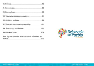 IX. Heridas					

49

X. Hemorragias				

58

XI. Quemaduras				

68

XII. Traumatismos osteomusculares 		

81

XIII. Lesiones oculares				

96

XIV. Cuerpos extraños en nariz y oídos		

103

XV. Picaduras y mordeduras			

105

XVI. Intoxicaciones			

109

XVII. Algunas premisas de actuación en accidentes de
tráfico						
118

Manual de Primeros Auxilios

Manual de Primeros Auxilios

 