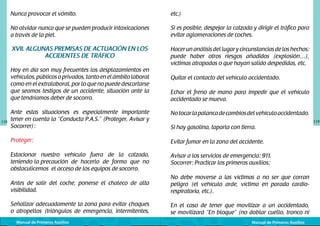 Nunca provocar el vómito.

etc.)

No olvidar nunca que se pueden producir intoxicaciones
a través de la piel.

Si es posible, despejar la calzada y dirigir el tráfico para
evitar aglomeraciones de coches.

XVII. ALGUNAS PREMISAS DE ACTUACIÓN EN LOS
ACCIDENTES DE TRÁFICO

Hacer un análisis del lugar y circunstancias de los hechos:
puede haber otros riesgos añadidos (explosión…),
víctimas atrapadas o que hayan salido despedidas, etc.

Hoy en día son muy frecuentes los desplazamientos en
vehículos, públicos o privados, tanto en el ámbito laboral
como en el extralaboral, por lo que no puede descartarse
que seamos testigos de un accidente, situación ante la
que tendríamos deber de socorro.

118

Quitar el contacto del vehículo accidentado.
Echar el freno de mano para impedir que el vehículo
accidentado se mueva.

Ante estas situaciones es especialmente importante
tener en cuenta la “Conducta P.A.S.” (Proteger, Avisar y
Socorrer):

No tocar la palanca de cambios del vehículo accidentado.

Proteger:

Evitar fumar en la zona del accidente.

Estacionar nuestro vehículo fuera de la calzada,
teniendo la precaución de hacerlo de forma que no
obstaculicemos el acceso de los equipos de socorro.

Avisar a los servicios de emergencia: 911.
Socorrer: Practicar los primeros auxilios:

Antes de salir del coche, ponerse el chaleco de alta
visibilidad.

No debe moverse a las víctimas a no ser que corran
peligro (el vehículo arde, víctima en parada cardiorespiratoria, etc.).

Señalizar adecuadamente la zona para evitar choques
o atropellos (triángulos de emergencia, intermitentes,

En el caso de tener que movilizar a un accidentado,
se movilizará “En bloque” (no doblar cuello, tronco ni

Manual de Primeros Auxilios

Si hay gasolina, taparla con tierra.

Manual de Primeros Auxilios

119

 