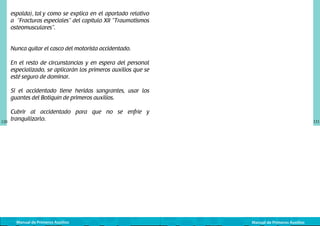 espalda), tal y como se explica en el apartado relativo
a “Fracturas especiales” del capítulo XII “Traumatismos
osteomusculares”.
Nunca quitar el casco del motorista accidentado.
En el resto de circunstancias y en espera del personal
especializado, se aplicarán los primeros auxilios que se
esté seguro de dominar.
Si el accidentado tiene heridas sangrantes, usar los
guantes del Botiquín de primeros auxilios.

120

Cubrir al accidentado para que no se enfríe y
tranquilizarlo.

Manual de Primeros Auxilios

121

Manual de Primeros Auxilios

 