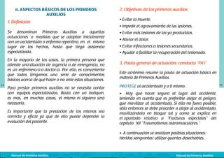 II. ASPECTOS BÁSICOS DE LOS PRIMEROS

AUXILIOS

1. Definición
Se denominan Primeros Auxilios a aquellas
actuaciones o medidas que se adoptan inicialmente
con un accidentado o enfermo repentino, en el mismo
lugar de los hechos, hasta que llega asistencia
especializada.
En la mayoría de los casos, la primera persona que
atiende una situación de urgencia o de emergencia, no
es un enfermero/a o doctor/a. Por ello, es conveniente
que todos tengamos una serie de conocimientos
básicos acerca de qué hacer o no ante estas situaciones.
14

Para prestar primeros auxilios no se necesita contar
con equipos especializados. Basta con un botiquín,
es mas, en muchos casos, el mismo ni siquiera será
necesario.
Es importante que la prestación de los mismos sea
correcta y eficaz ya que de ello puede depender la
evolución del paciente.

2. Objetivos de los primeros auxilios
• Evitar la muerte.
• Impedir el agravamiento de las lesiones.
• Evitar más lesiones de las ya producidas.
• Aliviar el dolor.
• Evitar infecciones o lesiones secundarias.
• Ayudar o facilitar la recuperación del lesionado.

3. Pauta general de actuación: conducta “PAS”
Este acrónimo resume la pauta de actuación básica en
materia de Primeros Auxilios.
PROTEGE al accidentado y a ti mismo.
• Hay que hacer seguro el lugar del accidente,
teniendo en cuenta que es preferible alejar el peligro,
que movilizar al accidentado. Si ello no fuera posible,
sólo entonces se debe proceder a alejar al accidentado,
movilizándolo en bloque tal y como se explica en
el apartado relativo a “Fracturas especiales” del
capítulo XII “Traumatismos osteomusculares.”
• A continuación se analizan posibles situaciones:
Heridas sangrantes: utilizar guantes desechables.

Manual de Primeros Auxilios

Manual de Primeros Auxilios

15

 