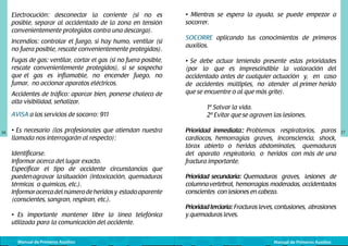 Electrocución: desconectar la corriente (si no es
posible, separar al accidentado de la zona en tensión
convenientemente protegidos contra una descarga).
Incendios: controlar el fuego, si hay humo, ventilar (si
no fuera posible, rescate convenientemente protegidos).
Fugas de gas: ventilar, cortar el gas (si no fuera posible,
rescate convenientemente protegidos), si se sospecha
que el gas es inflamable, no encender fuego, no
fumar, no accionar aparatos eléctricos.
Accidentes de tráfico: aparcar bien, ponerse chaleco de
alta visibilidad, señalizar.
AVISA a los servicios de socorro: 911
16

• Es necesario (los profesionales que atiendan nuestra
llamada nos interrogarán al respecto):
Identificarse.
Informar acerca del lugar exacto.
Especificar el tipo de accidente circunstancias que
pueden agravar la situación (intoxicación, quemaduras
térmicas o químicas, etc.).
Informar acerca del número de heridos y estado aparente
(conscientes, sangran, respiran, etc.).
• Es importante mantener libre la línea telefónica
utilizada para la comunicación del accidente.
Manual de Primeros Auxilios

• Mientras se espera la ayuda, se puede empezar a
socorrer.
SOCORRE aplicando tus conocimientos de primeros
auxilios.
• Se debe actuar teniendo presente estas prioridades
(por lo que es imprescindible la valoración del
accidentado antes de cualquier actuación y, en caso
de accidentes múltiples, no atender al primer herido
que se encuentre o al que más grite).
	
	

1º Salvar la vida.
2º Evitar que se agraven las lesiones.

Prioridad inmediata: Problemas respiratorios, paros
cardíacos, hemorragias graves, inconsciencia, shock,
tórax abierto o heridas abdominales, quemaduras
del aparato respiratorio, o heridos con más de una
fractura importante.
Prioridad secundaria: Quemaduras graves, lesiones de
columna vertebral, hemorragias moderadas, accidentados
conscientes con lesiones en cabeza.
Prioridad terciaria: Fracturas leves, contusiones, abrasiones
y quemaduras leves.

Manual de Primeros Auxilios

17

 
