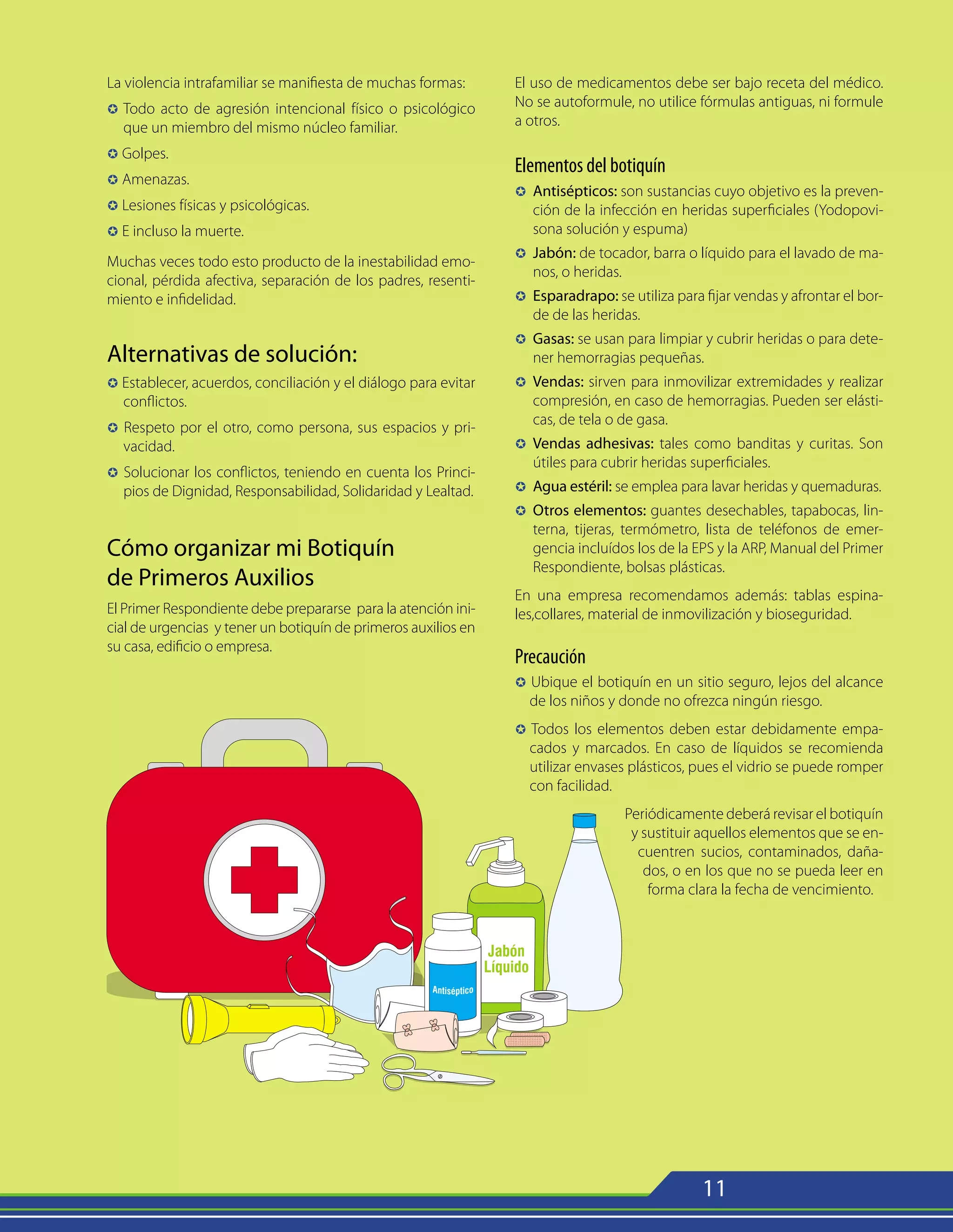 11
La violencia intrafamiliar se manifiesta de muchas formas:
µ 	Todo acto de agresión intencional físico o psicológico
que un miembro del mismo núcleo familiar.
µ Golpes.
µ Amenazas.
µ Lesiones físicas y psicológicas.
µ E incluso la muerte.
Muchas veces todo esto producto de la inestabilidad emo-
cional, pérdida afectiva, separación de los padres, resenti-
miento e infidelidad.
Alternativas de solución:
µ Establecer, acuerdos, conciliación y el diálogo para evitar
conflictos.
µ Respeto por el otro, como persona, sus espacios y pri-
vacidad.
µ Solucionar los conflictos, teniendo en cuenta los Princi-
pios de Dignidad, Responsabilidad, Solidaridad y Lealtad.
Cómo organizar mi Botiquín
de Primeros Auxilios
El Primer Respondiente debe prepararse para la atención ini-
cial de urgencias y tener un botiquín de primeros auxilios en
su casa, edificio o empresa.
El uso de medicamentos debe ser bajo receta del médico.
No se autoformule, no utilice fórmulas antiguas, ni formule
a otros.
Elementos del botiquín
µ	
Antisépticos: son sustancias cuyo objetivo es la preven-
ción de la infección en heridas superficiales (Yodopovi-
sona solución y espuma)
µ	
Jabón: de tocador, barra o líquido para el lavado de ma-
nos, o heridas.
µ	
Esparadrapo: se utiliza para fijar vendas y afrontar el bor-
de de las heridas.
µ	
Gasas: se usan para limpiar y cubrir heridas o para dete-
ner hemorragias pequeñas.
µ	
Vendas: sirven para inmovilizar extremidades y realizar
compresión, en caso de hemorragias. Pueden ser elásti-
cas, de tela o de gasa.
µ	
Vendas adhesivas: tales como banditas y curitas. Son
útiles para cubrir heridas superficiales.
µ	
Agua estéril: se emplea para lavar heridas y quemaduras.
µ	
Otros elementos: guantes desechables, tapabocas, lin-
terna, tijeras, termómetro, lista de teléfonos de emer-
gencia incluídos los de la EPS y la ARP, Manual del Primer
Respondiente, bolsas plásticas.
En una empresa recomendamos además: tablas espina-
les,collares, material de inmovilización y bioseguridad.
Precaución
µ Ubique el botiquín en un sitio seguro, lejos del alcance
de los niños y donde no ofrezca ningún riesgo.
µ Todos los elementos deben estar debidamente empa-
cados y marcados. En caso de líquidos se recomienda
utilizar envases plásticos, pues el vidrio se puede romper
con facilidad.
Periódicamente deberá revisar el botiquín
y sustituir aquellos elementos que se en-
cuentren sucios, contaminados, daña-
dos, o en los que no se pueda leer en
forma clara la fecha de vencimiento.
 