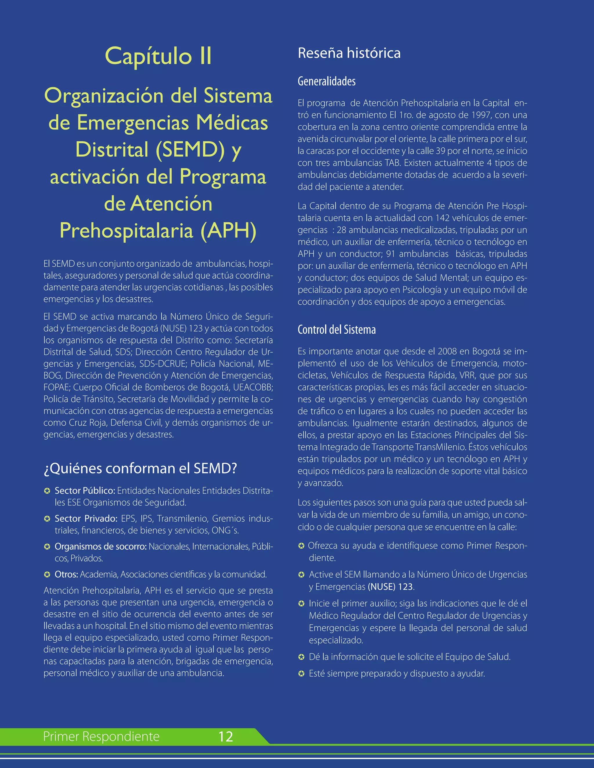 12
Capítulo II
Organización del Sistema
de Emergencias Médicas
Distrital (SEMD) y
activación del Programa
de Atención
Prehospitalaria (APH)
El SEMD es un conjunto organizado de ambulancias, hospi-
tales, aseguradores y personal de salud que actúa coordina-
damente para atender las urgencias cotidianas , las posibles
emergencias y los desastres.
El SEMD se activa marcando la Número Único de Seguri-
dad y Emergencias de Bogotá (NUSE) 123 y actúa con todos
los organismos de respuesta del Distrito como: Secretaría
Distrital de Salud, SDS; Dirección Centro Regulador de Ur-
gencias y Emergencias, SDS-DCRUE; Policía Nacional, ME-
BOG, Dirección de Prevención y Atención de Emergencias,
FOPAE; Cuerpo Oficial de Bomberos de Bogotá, UEACOBB;
Policía de Tránsito, Secretaría de Movilidad y permite la co-
municación con otras agencias de respuesta a emergencias
como Cruz Roja, Defensa Civil, y demás organismos de ur-
gencias, emergencias y desastres.
¿Quiénes conforman el SEMD?
µ	 Sector Público: Entidades Nacionales Entidades Distrita-
les ESE Organismos de Seguridad.
µ 	Sector Privado: EPS, IPS, Transmilenio, Gremios indus-
triales, financieros, de bienes y servicios, ONG´s.
µ 	Organismos de socorro: Nacionales, Internacionales, Públi-
cos, Privados.
µ	 Otros: Academia, Asociaciones científicas y la comunidad.
Atención Prehospitalaria, APH es el servicio que se presta
a las personas que presentan una urgencia, emergencia o
desastre en el sitio de ocurrencia del evento antes de ser
llevadas a un hospital. En el sitio mismo del evento mientras
llega el equipo especializado, usted como Primer Respon-
diente debe iniciar la primera ayuda al igual que las perso-
nas capacitadas para la atención, brigadas de emergencia,
personal médico y auxiliar de una ambulancia.
Reseña histórica
Generalidades
El programa de Atención Prehospitalaria en la Capital en-
tró en funcionamiento El 1ro. de agosto de 1997, con una
cobertura en la zona centro oriente comprendida entre la
avenida circunvalar por el oriente, la calle primera por el sur,
la caracas por el occidente y la calle 39 por el norte, se inicio
con tres ambulancias TAB. Existen actualmente 4 tipos de
ambulancias debidamente dotadas de acuerdo a la severi-
dad del paciente a atender.
La Capital dentro de su Programa de Atención Pre Hospi-
talaria cuenta en la actualidad con 142 vehículos de emer-
gencias : 28 ambulancias medicalizadas, tripuladas por un
médico, un auxiliar de enfermería, técnico o tecnólogo en
APH y un conductor; 91 ambulancias básicas, tripuladas
por: un auxiliar de enfermería, técnico o tecnólogo en APH
y conductor; dos equipos de Salud Mental; un equipo es-
pecializado para apoyo en Psicología y un equipo móvil de
coordinación y dos equipos de apoyo a emergencias.
Control del Sistema
Es importante anotar que desde el 2008 en Bogotá se im-
plementó el uso de los Vehículos de Emergencia, moto-
cicletas, Vehículos de Respuesta Rápida, VRR, que por sus
características propias, les es más fácil acceder en situacio-
nes de urgencias y emergencias cuando hay congestión
de tráfico o en lugares a los cuales no pueden acceder las
ambulancias. Igualmente estarán destinados, algunos de
ellos, a prestar apoyo en las Estaciones Principales del Sis-
tema Integrado de Transporte TransMilenio. Éstos vehículos
están tripulados por un médico y un tecnólogo en APH y
equipos médicos para la realización de soporte vital básico
y avanzado.
Los siguientes pasos son una guía para que usted pueda sal-
var la vida de un miembro de su familia, un amigo, un cono-
cido o de cualquier persona que se encuentre en la calle:
µ Ofrezca su ayuda e identifíquese como Primer Respon-
diente.
µ 	Active el SEM llamando a la Número Único de Urgencias
y Emergencias (NUSE) 123.
µ 	Inicie el primer auxilio; siga las indicaciones que le dé el
Médico Regulador del Centro Regulador de Urgencias y
Emergencias y espere la llegada del personal de salud
especializado.
µ 	Dé la información que le solicite el Equipo de Salud.
µ 	Esté siempre preparado y dispuesto a ayudar.
 