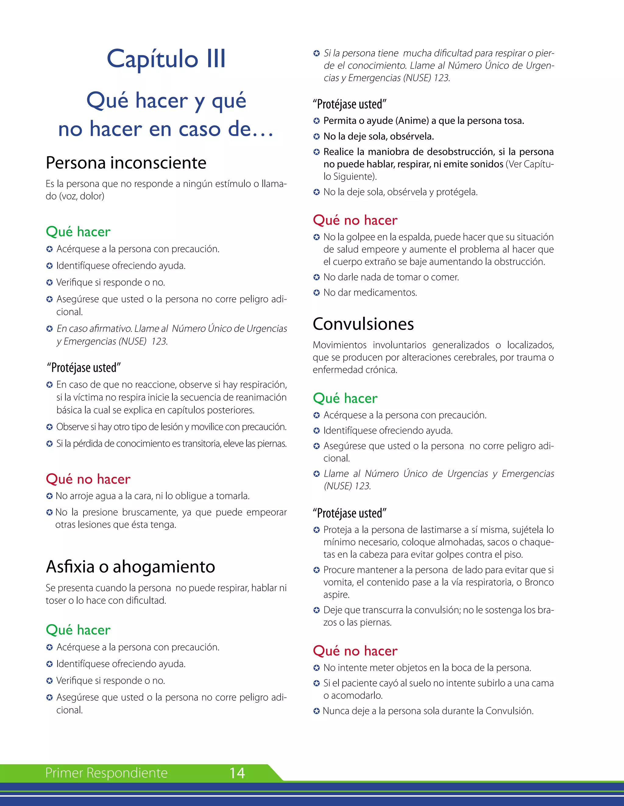 14
Capítulo III
Qué hacer y qué
no hacer en caso de…
Persona inconsciente
Es la persona que no responde a ningún estímulo o llama-
do (voz, dolor)
Qué hacer
µ 	Acérquese a la persona con precaución.
µ 	Identifíquese ofreciendo ayuda.
µ 	Verifique si responde o no.
µ 	Asegúrese que usted o la persona no corre peligro adi-
cional.
µ 	En caso afirmativo. Llame al Número Único de Urgencias
y Emergencias (NUSE) 123.
“Protéjase usted”
µ 	En caso de que no reaccione, observe si hay respiración,
si la víctima no respira inicie la secuencia de reanimación
básica la cual se explica en capítulos posteriores.
µ 	Observe si hay otro tipo de lesión y movilice con precaución.
µ	Si la pérdida de conocimiento es transitoria, eleve las piernas.
Qué no hacer
µ No arroje agua a la cara, ni lo obligue a tomarla.
µ	No la presione bruscamente, ya que puede empeorar
otras lesiones que ésta tenga.
Asfixia o ahogamiento
Se presenta cuando la persona no puede respirar, hablar ni
toser o lo hace con dificultad.
Qué hacer
µ 	Acérquese a la persona con precaución.
µ 	Identifíquese ofreciendo ayuda.
µ 	Verifique si responde o no.
µ Asegúrese que usted o la persona no corre peligro adi-
cional.
µ 	Si la persona tiene mucha dificultad para respirar o pier-
de el conocimiento. Llame al Número Único de Urgen-
cias y Emergencias (NUSE) 123.
“Protéjase usted”
µ 	Permita o ayude (Anime) a que la persona tosa.
µ 	No la deje sola, obsérvela.
µ 	Realice la maniobra de desobstrucción, si la persona
no puede hablar, respirar, ni emite sonidos (Ver Capítu-
lo Siguiente).
µ 	No la deje sola, obsérvela y protégela.
Qué no hacer
µ 	No la golpee en la espalda, puede hacer que su situación
de salud empeore y aumente el problema al hacer que
el cuerpo extraño se baje aumentando la obstrucción.
µ 	No darle nada de tomar o comer.
µ 	No dar medicamentos.
Convulsiones
Movimientos involuntarios generalizados o localizados,
que se producen por alteraciones cerebrales, por trauma o
enfermedad crónica.
Qué hacer
µ 	Acérquese a la persona con precaución.
µ 	Identifíquese ofreciendo ayuda.
µ 	Asegúrese que usted o la persona no corre peligro adi-
cional.
µ 	Llame al Número Único de Urgencias y Emergencias
(NUSE) 123.
“Protéjase usted”
µ 	Proteja a la persona de lastimarse a sí misma, sujétela lo
mínimo necesario, coloque almohadas, sacos o chaque-
tas en la cabeza para evitar golpes contra el piso.
µ 	Procure mantener a la persona de lado para evitar que si
vomita, el contenido pase a la vía respiratoria, o Bronco
aspire.
µ 	Deje que transcurra la convulsión; no le sostenga los bra-
zos o las piernas.
Qué no hacer
µ 	No intente meter objetos en la boca de la persona.
µ 	Si el paciente cayó al suelo no intente subirlo a una cama
o acomodarlo.
µ Nunca deje a la persona sola durante la Convulsión.
 
