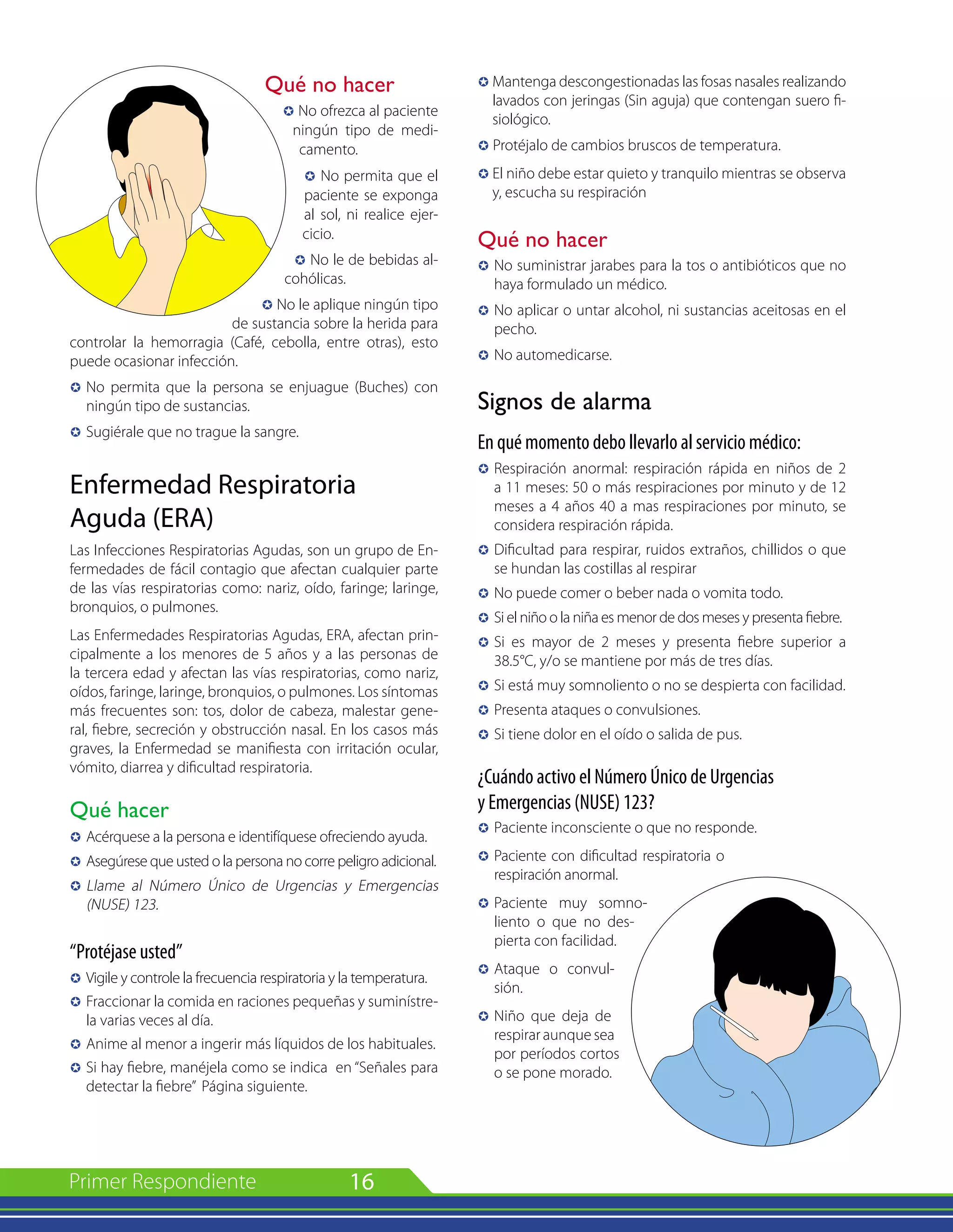 16
Qué no hacer
µ No ofrezca al paciente
ningún tipo de medi-
camento.
µ No permita que el
paciente se exponga
al sol, ni realice ejer-
cicio.
µ No le de bebidas al-
cohólicas.
µ No le aplique ningún tipo
de sustancia sobre la herida para
controlar la hemorragia (Café, cebolla, entre otras), esto
puede ocasionar infección.
µ 	No permita que la persona se enjuague (Buches) con
ningún tipo de sustancias.
µ 	Sugiérale que no trague la sangre.
Enfermedad Respiratoria
Aguda (ERA)
Las Infecciones Respiratorias Agudas, son un grupo de En-
fermedades de fácil contagio que afectan cualquier parte
de las vías respiratorias como: nariz, oído, faringe; laringe,
bronquios, o pulmones.
Las Enfermedades Respiratorias Agudas, ERA, afectan prin-
cipalmente a los menores de 5 años y a las personas de
la tercera edad y afectan las vías respiratorias, como nariz,
oídos, faringe, laringe, bronquios, o pulmones. Los síntomas
más frecuentes son: tos, dolor de cabeza, malestar gene-
ral, fiebre, secreción y obstrucción nasal. En los casos más
graves, la Enfermedad se manifiesta con irritación ocular,
vómito, diarrea y dificultad respiratoria.
Qué hacer
µ 	Acérquese a la persona e identifíquese ofreciendo ayuda.
µ 	Asegúrese que usted o la persona no corre peligro adicional.
µ 	Llame al Número Único de Urgencias y Emergencias
(NUSE) 123.
“Protéjase usted”
µ 	Vigile y controle la frecuencia respiratoria y la temperatura.
µ 	Fraccionar la comida en raciones pequeñas y suminístre-
la varias veces al día.
µ 	Anime al menor a ingerir más líquidos de los habituales.
µ 	Si hay fiebre, manéjela como se indica en “Señales para
detectar la fiebre” Página siguiente.
µ	Mantenga descongestionadas las fosas nasales realizando
lavados con jeringas (Sin aguja) que contengan suero fi-
siológico.
µ Protéjalo de cambios bruscos de temperatura.
µ	El niño debe estar quieto y tranquilo mientras se observa
y, escucha su respiración
Qué no hacer
µ 	No suministrar jarabes para la tos o antibióticos que no
haya formulado un médico.
µ 	No aplicar o untar alcohol, ni sustancias aceitosas en el
pecho.
µ 	No automedicarse.
Signos de alarma
En qué momento debo llevarlo al servicio médico:
µ 	Respiración anormal: respiración rápida en niños de 2
a 11 meses: 50 o más respiraciones por minuto y de 12
meses a 4 años 40 a mas respiraciones por minuto, se
considera respiración rápida.
µ	
Dificultad para respirar, ruidos extraños, chillidos o que
se hundan las costillas al respirar
µ 	No puede comer o beber nada o vomita todo.
µ 	Si el niño o la niña es menor de dos meses y presenta fiebre.
µ 	Si es mayor de 2 meses y presenta fiebre superior a
38.5°C, y/o se mantiene por más de tres días.
µ 	Si está muy somnoliento o no se despierta con facilidad.
µ 	Presenta ataques o convulsiones.
µ 	Si tiene dolor en el oído o salida de pus.
¿Cuándo activo el Número Único de Urgencias
y Emergencias (NUSE) 123?
µ	Paciente inconsciente o que no responde.
µ	Paciente con dificultad respiratoria o
respiración anormal.
µ	Paciente muy somno-
liento o que no des-
pierta con facilidad.
µ 	Ataque o convul-
sión.
µ	Niño que deja de
respirar aunque sea
por períodos cortos
o se pone morado.
 