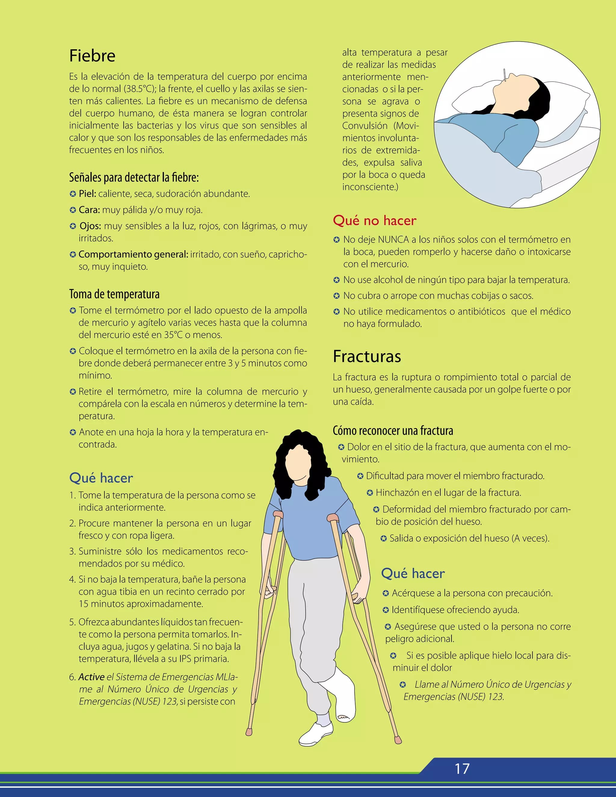 17
Fiebre
Es la elevación de la temperatura del cuerpo por encima
de lo normal (38.5°C); la frente, el cuello y las axilas se sien-
ten más calientes. La fiebre es un mecanismo de defensa
del cuerpo humano, de ésta manera se logran controlar
inicialmente las bacterias y los virus que son sensibles al
calor y que son los responsables de las enfermedades más
frecuentes en los niños.
Señales para detectar la fiebre:
µ Piel: caliente, seca, sudoración abundante.
µ Cara: muy pálida y/o muy roja.
µ Ojos: muy sensibles a la luz, rojos, con lágrimas, o muy
irritados.
µ Comportamiento general: irritado, con sueño, capricho-
so, muy inquieto.
Toma de temperatura
µ Tome el termómetro por el lado opuesto de la ampolla
de mercurio y agítelo varias veces hasta que la columna
del mercurio esté en 35°C o menos.
µ Coloque el termómetro en la axila de la persona con fie-
bre donde deberá permanecer entre 3 y 5 minutos como
mínimo.
µ	Retire el termómetro, mire la columna de mercurio y
compárela con la escala en números y determine la tem-
peratura.
µ Anote en una hoja la hora y la temperatura en-
contrada.
Qué hacer
1.	Tome la temperatura de la persona como se
indica anteriormente.
2.	Procure mantener la persona en un lugar
fresco y con ropa ligera.
3.	Suministre sólo los medicamentos reco-
mendados por su médico.
4.	Si no baja la temperatura, bañe la persona
con agua tibia en un recinto cerrado por
15 minutos aproximadamente.
5.	Ofrezcaabundanteslíquidostanfrecuen-
te como la persona permita tomarlos. In-
cluya agua, jugos y gelatina. Si no baja la
temperatura, llévela a su IPS primaria.
6. Active el Sistema de Emergencias MLla-
me al Número Único de Urgencias y
Emergencias (NUSE) 123, si persiste con
alta temperatura a pesar
de realizar las medidas
anteriormente men-
cionadas o si la per-
sona se agrava o
presenta signos de
Convulsión (Movi-
mientos involunta-
rios de extremida-
des, expulsa saliva
por la boca o queda
inconsciente.)
Qué no hacer
µ 	No deje NUNCA a los niños solos con el termómetro en
la boca, pueden romperlo y hacerse daño o intoxicarse
con el mercurio.
µ 	No use alcohol de ningún tipo para bajar la temperatura.
µ 	No cubra o arrope con muchas cobijas o sacos.
µ 	No utilice medicamentos o antibióticos que el médico
no haya formulado.
Fracturas
La fractura es la ruptura o rompimiento total o parcial de
un hueso, generalmente causada por un golpe fuerte o por
una caída.
Cómo reconocer una fractura
µ Dolor en el sitio de la fractura, que aumenta con el mo-
vimiento.
µ Dificultad para mover el miembro fracturado.
µ Hinchazón en el lugar de la fractura.
µ Deformidad del miembro fracturado por cam-
bio de posición del hueso.
µ Salida o exposición del hueso (A veces).
Qué hacer
µ Acérquese a la persona con precaución.
µ Identifíquese ofreciendo ayuda.
µ Asegúrese que usted o la persona no corre
peligro adicional.
µ Si es posible aplique hielo local para dis-
minuir el dolor
µ Llame al Número Único de Urgencias y
Emergencias (NUSE) 123.
 
