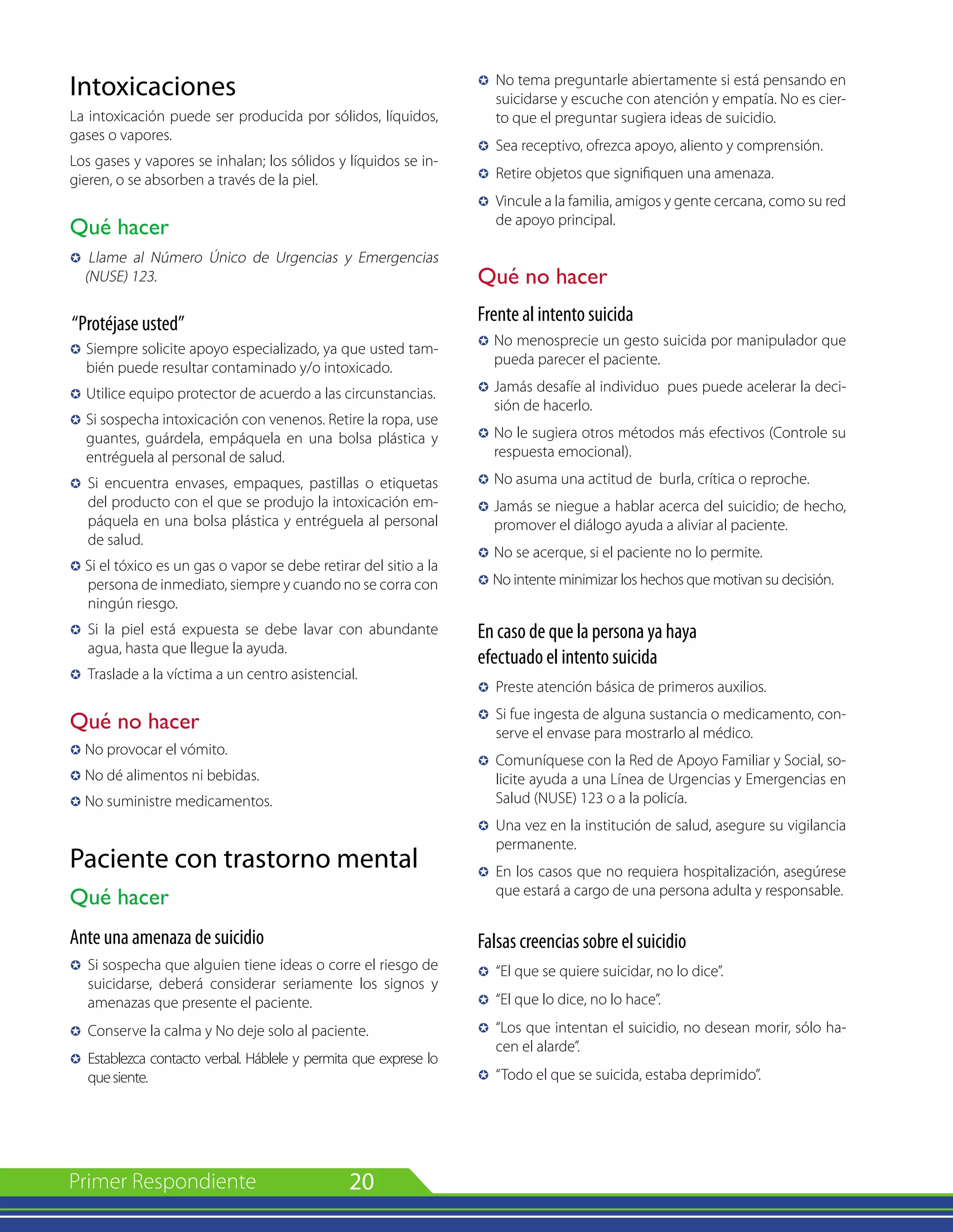 20
Intoxicaciones
La intoxicación puede ser producida por sólidos, líquidos,
gases o vapores.
Los gases y vapores se inhalan; los sólidos y líquidos se in-
gieren, o se absorben a través de la piel.
Qué hacer
µ Llame al Número Único de Urgencias y Emergencias
(NUSE) 123.
“Protéjase usted”
µ	Siempre solicite apoyo especializado, ya que usted tam-
bién puede resultar contaminado y/o intoxicado.
µ 	Utilice equipo protector de acuerdo a las circunstancias.
µ 	Si sospecha intoxicación con venenos. Retire la ropa, use
guantes, guárdela, empáquela en una bolsa plástica y
entréguela al personal de salud.
µ 	Si encuentra envases, empaques, pastillas o etiquetas
del producto con el que se produjo la intoxicación em-
páquela en una bolsa plástica y entréguela al personal
de salud.
µ Si el tóxico es un gas o vapor se debe retirar del sitio a la
persona de inmediato, siempre y cuando no se corra con
ningún riesgo.
µ	 Si la piel está expuesta se debe lavar con abundante
agua, hasta que llegue la ayuda.
µ 	Traslade a la víctima a un centro asistencial.
Qué no hacer
µ No provocar el vómito.
µ No dé alimentos ni bebidas.
µ No suministre medicamentos.
Paciente con trastorno mental
Qué hacer
Ante una amenaza de suicidio
µ 	Si sospecha que alguien tiene ideas o corre el riesgo de
suicidarse, deberá considerar seriamente los signos y
amenazas que presente el paciente.
µ 	Conserve la calma y No deje solo al paciente.
µ 	Establezca contacto verbal. Háblele y permita que exprese lo
quesiente.
µ 	No tema preguntarle abiertamente si está pensando en
suicidarse y escuche con atención y empatía. No es cier-
to que el preguntar sugiera ideas de suicidio.
µ 	Sea receptivo, ofrezca apoyo, aliento y comprensión.
µ 	Retire objetos que signifiquen una amenaza.
µ 	Vincule a la familia, amigos y gente cercana, como su red
de apoyo principal.
Qué no hacer
Frente al intento suicida
µ 	No menosprecie un gesto suicida por manipulador que
pueda parecer el paciente.
µ 	Jamás desafíe al individuo pues puede acelerar la deci-
sión de hacerlo.
µ 	No le sugiera otros métodos más efectivos (Controle su
respuesta emocional).
µ 	No asuma una actitud de burla, crítica o reproche.
µ 	Jamás se niegue a hablar acerca del suicidio; de hecho,
promover el diálogo ayuda a aliviar al paciente.
µ 	No se acerque, si el paciente no lo permite.
µ No intente minimizar los hechos que motivan su decisión.
En caso de que la persona ya haya
efectuado el intento suicida
µ 	Preste atención básica de primeros auxilios.
µ 	Si fue ingesta de alguna sustancia o medicamento, con-
serve el envase para mostrarlo al médico.
µ 	Comuníquese con la Red de Apoyo Familiar y Social, so-
licite ayuda a una Línea de Urgencias y Emergencias en
Salud (NUSE) 123 o a la policía.
µ 	Una vez en la institución de salud, asegure su vigilancia
permanente.
µ 	En los casos que no requiera hospitalización, asegúrese
que estará a cargo de una persona adulta y responsable.
Falsas creencias sobre el suicidio
µ 	“El que se quiere suicidar, no lo dice”.
µ	 “El que lo dice, no lo hace”.
µ	 “Los que intentan el suicidio, no desean morir, sólo ha-
cen el alarde”.
µ	 “Todo el que se suicida, estaba deprimido”.
 