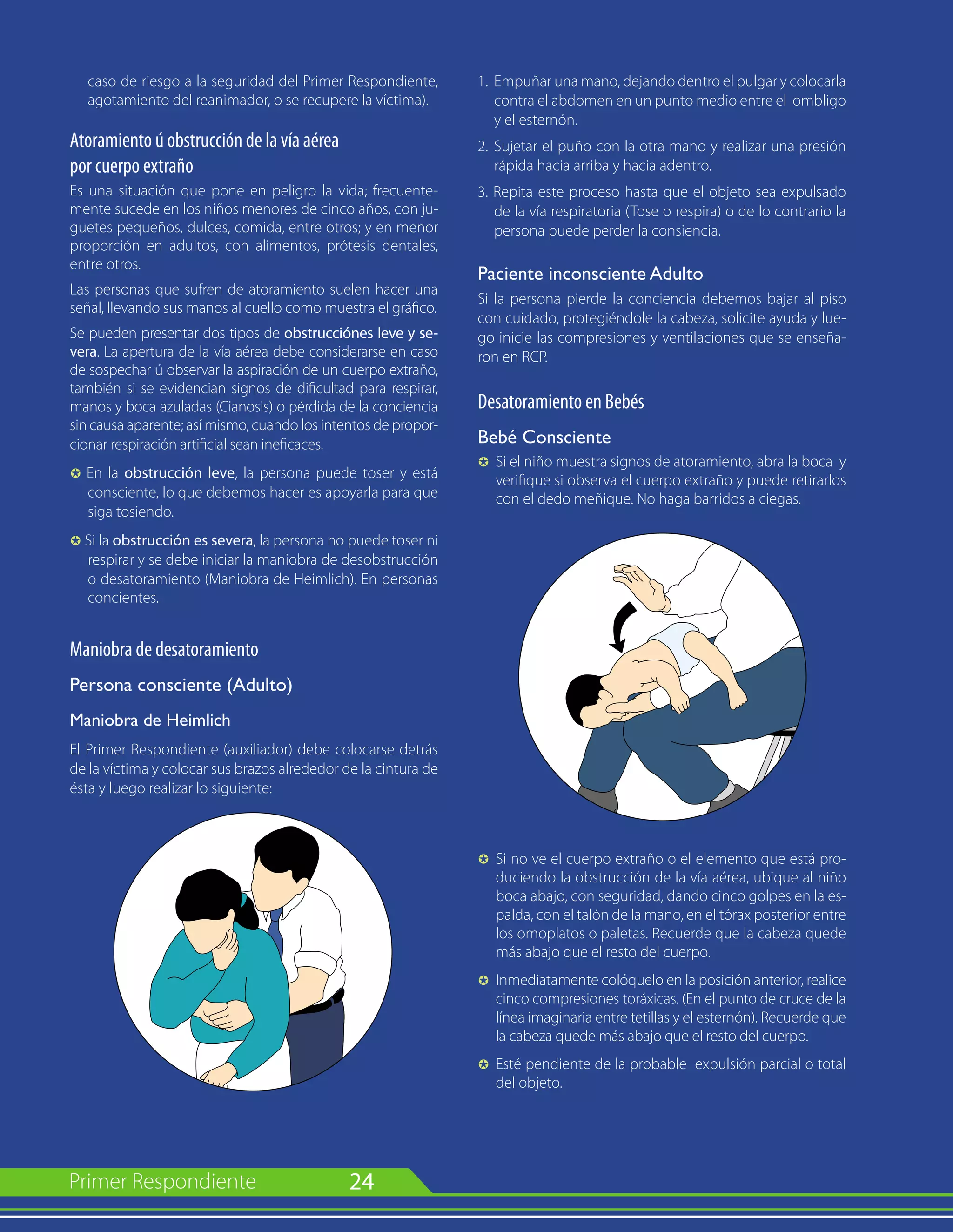 24
caso de riesgo a la seguridad del Primer Respondiente,
agotamiento del reanimador, o se recupere la víctima).
Atoramiento ú obstrucción de la vía aérea
por cuerpo extraño
Es una situación que pone en peligro la vida; frecuente-
mente sucede en los niños menores de cinco años, con ju-
guetes pequeños, dulces, comida, entre otros; y en menor
proporción en adultos, con alimentos, prótesis dentales,
entre otros.
Las personas que sufren de atoramiento suelen hacer una
señal, llevando sus manos al cuello como muestra el gráfico.
Se pueden presentar dos tipos de obstrucciónes leve y se-
vera. La apertura de la vía aérea debe considerarse en caso
de sospechar ú observar la aspiración de un cuerpo extraño,
también si se evidencian signos de dificultad para respirar,
manos y boca azuladas (Cianosis) o pérdida de la conciencia
sin causa aparente; así mismo, cuando los intentos de propor-
cionar respiración artificial sean ineficaces.
µ En la obstrucción leve, la persona puede toser y está
consciente, lo que debemos hacer es apoyarla para que
siga tosiendo.
µ Si la obstrucción es severa, la persona no puede toser ni
respirar y se debe iniciar la maniobra de desobstrucción
o desatoramiento (Maniobra de Heimlich). En personas
concientes.
Maniobra de desatoramiento
Persona consciente (Adulto)
Maniobra de Heimlich
El Primer Respondiente (auxiliador) debe colocarse detrás
de la víctima y colocar sus brazos alrededor de la cintura de
ésta y luego realizar lo siguiente:
1. 	Empuñar una mano, dejando dentro el pulgar y colocarla
contra el abdomen en un punto medio entre el ombligo
y el esternón.
2. 	Sujetar el puño con la otra mano y realizar una presión
rápida hacia arriba y hacia adentro.
3. Repita este proceso hasta que el objeto sea expulsado
de la vía respiratoria (Tose o respira) o de lo contrario la
persona puede perder la consiencia.
Paciente inconsciente Adulto
Si la persona pierde la conciencia debemos bajar al piso
con cuidado, protegiéndole la cabeza, solicite ayuda y lue-
go inicie las compresiones y ventilaciones que se enseña-
ron en RCP.
Desatoramiento en Bebés
Bebé Consciente
µ 	Si el niño muestra signos de atoramiento, abra la boca y
verifique si observa el cuerpo extraño y puede retirarlos
con el dedo meñique. No haga barridos a ciegas.
µ 	Si no ve el cuerpo extraño o el elemento que está pro-
duciendo la obstrucción de la vía aérea, ubique al niño
boca abajo, con seguridad, dando cinco golpes en la es-
palda, con el talón de la mano, en el tórax posterior entre
los omoplatos o paletas. Recuerde que la cabeza quede
más abajo que el resto del cuerpo.
µ	 Inmediatamente colóquelo en la posición anterior, realice
cinco compresiones toráxicas. (En el punto de cruce de la
línea imaginaria entre tetillas y el esternón). Recuerde que
la cabeza quede más abajo que el resto del cuerpo.
µ	 Esté pendiente de la probable expulsión parcial o total
del objeto.
 