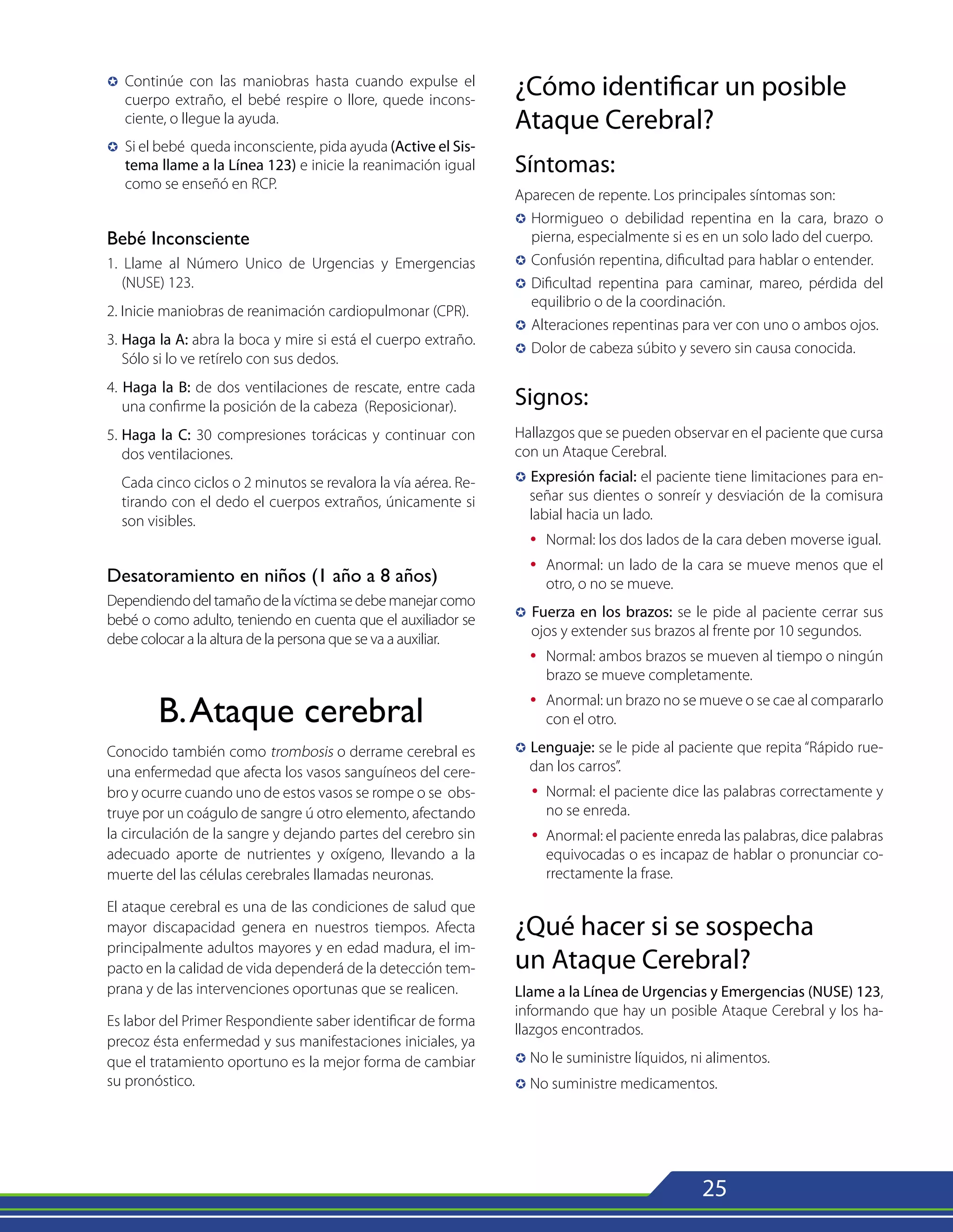 25
µ	 Continúe con las maniobras hasta cuando expulse el
cuerpo extraño, el bebé respire o llore, quede incons-
ciente, o llegue la ayuda.
µ	 Si el bebé queda inconsciente, pida ayuda (Active el Sis-
tema llame a la Línea 123) e inicie la reanimación igual
como se enseñó en RCP.
Bebé Inconsciente
1. Llame al Número Unico de Urgencias y Emergencias
(NUSE) 123.
2. Inicie maniobras de reanimación cardiopulmonar (CPR).
3. Haga la A: abra la boca y mire si está el cuerpo extraño.
Sólo si lo ve retírelo con sus dedos.
4. Haga la B: de dos ventilaciones de rescate, entre cada
una confirme la posición de la cabeza (Reposicionar).
5.	Haga la C: 30 compresiones torácicas y continuar con
dos ventilaciones.
	 Cada cinco ciclos o 2 minutos se revalora la vía aérea. Re-
tirando con el dedo el cuerpos extraños, únicamente si
son visibles.
Desatoramiento en niños (1 año a 8 años)
Dependiendodeltamañodelavíctimasedebemanejarcomo
bebé o como adulto, teniendo en cuenta que el auxiliador se
debe colocar a la altura de la persona que se va a auxiliar.
B.Ataque cerebral
Conocido también como trombosis o derrame cerebral es
una enfermedad que afecta los vasos sanguíneos del cere-
bro y ocurre cuando uno de estos vasos se rompe o se obs-
truye por un coágulo de sangre ú otro elemento, afectando
la circulación de la sangre y dejando partes del cerebro sin
adecuado aporte de nutrientes y oxígeno, llevando a la
muerte del las células cerebrales llamadas neuronas.
El ataque cerebral es una de las condiciones de salud que
mayor discapacidad genera en nuestros tiempos. Afecta
principalmente adultos mayores y en edad madura, el im-
pacto en la calidad de vida dependerá de la detección tem-
prana y de las intervenciones oportunas que se realicen.
Es labor del Primer Respondiente saber identificar de forma
precoz ésta enfermedad y sus manifestaciones iniciales, ya
que el tratamiento oportuno es la mejor forma de cambiar
su pronóstico.
¿Cómo identificar un posible
Ataque Cerebral?
Síntomas:
Aparecen de repente. Los principales síntomas son:
µ	
Hormigueo o debilidad repentina en la cara, brazo o
pierna, especialmente si es en un solo lado del cuerpo.
µ	Confusión repentina, dificultad para hablar o entender.
µ	Dificultad repentina para caminar, mareo, pérdida del
equilibrio o de la coordinación.
µ	Alteraciones repentinas para ver con uno o ambos ojos.
µ	Dolor de cabeza súbito y severo sin causa conocida.
Signos:
Hallazgos que se pueden observar en el paciente que cursa
con un Ataque Cerebral.
µ Expresión facial: el paciente tiene limitaciones para en-
señar sus dientes o sonreír y desviación de la comisura
labial hacia un lado.
Ÿ 	Normal: los dos lados de la cara deben moverse igual.
Ÿ 	Anormal: un lado de la cara se mueve menos que el
otro, o no se mueve.
µ Fuerza en los brazos: se le pide al paciente cerrar sus
ojos y extender sus brazos al frente por 10 segundos.
Ÿ 	Normal: ambos brazos se mueven al tiempo o ningún
brazo se mueve completamente.
Ÿ 	Anormal: un brazo no se mueve o se cae al compararlo
con el otro.
µ Lenguaje: se le pide al paciente que repita “Rápido rue-
dan los carros”.
Ÿ	
Normal: el paciente dice las palabras correctamente y
no se enreda.
Ÿ 	Anormal: el paciente enreda las palabras, dice palabras
equivocadas o es incapaz de hablar o pronunciar co-
rrectamente la frase.
¿Qué hacer si se sospecha
un Ataque Cerebral?
Llame a la Línea de Urgencias y Emergencias (NUSE) 123,
informando que hay un posible Ataque Cerebral y los ha-
llazgos encontrados.
µ No le suministre líquidos, ni alimentos.
µ No suministre medicamentos.
 