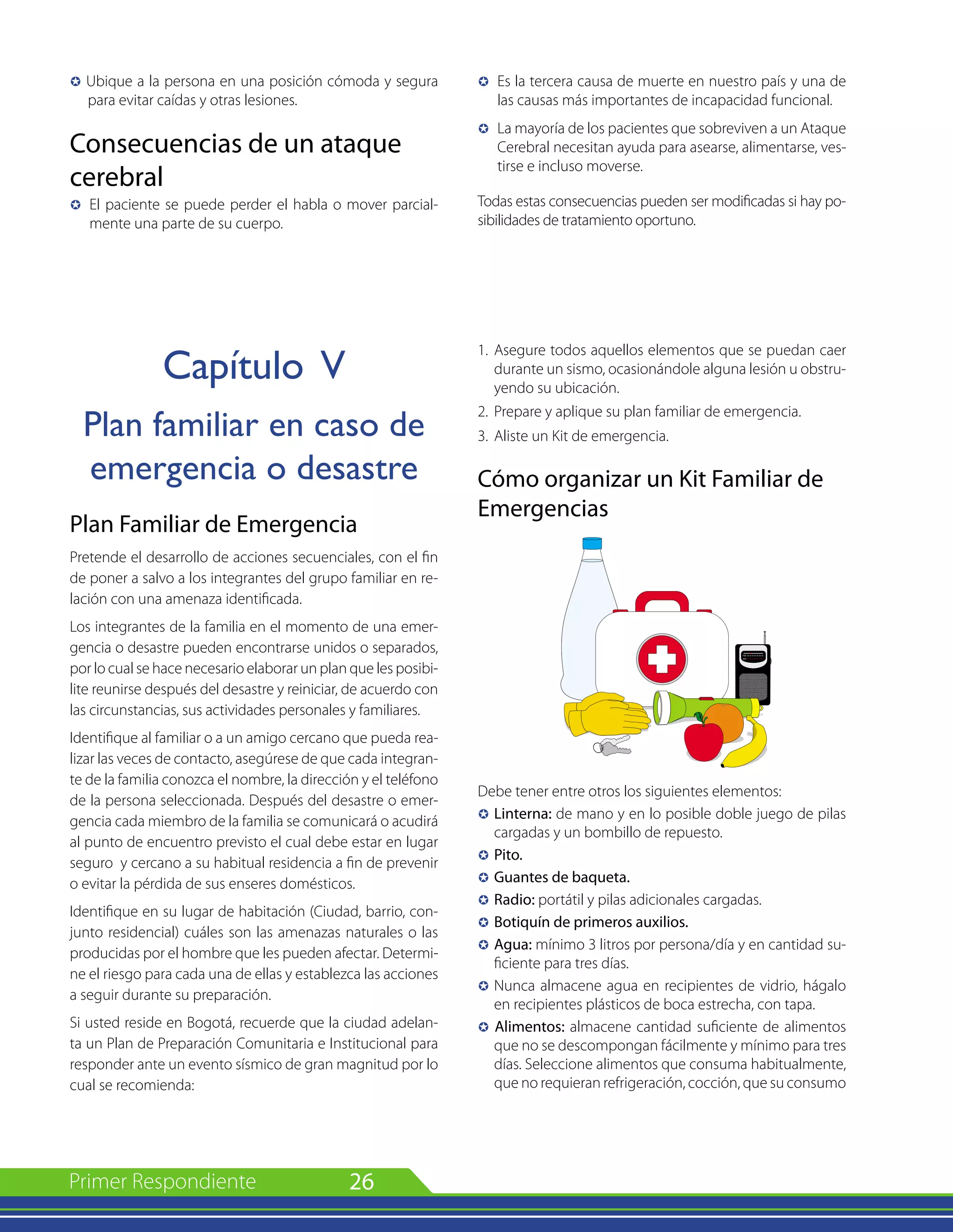 26
µ Ubique a la persona en una posición cómoda y segura
para evitar caídas y otras lesiones.
Consecuencias de un ataque
cerebral
µ 	El paciente se puede perder el habla o mover parcial-
mente una parte de su cuerpo.
Capítulo V
Plan familiar en caso de
emergencia o desastre
Plan Familiar de Emergencia
Pretende el desarrollo de acciones secuenciales, con el fin
de poner a salvo a los integrantes del grupo familiar en re-
lación con una amenaza identificada.
Los integrantes de la familia en el momento de una emer-
gencia o desastre pueden encontrarse unidos o separados,
por lo cual se hace necesario elaborar un plan que les posibi-
lite reunirse después del desastre y reiniciar, de acuerdo con
las circunstancias, sus actividades personales y familiares.
Identifique al familiar o a un amigo cercano que pueda rea-
lizar las veces de contacto, asegúrese de que cada integran-
te de la familia conozca el nombre, la dirección y el teléfono
de la persona seleccionada. Después del desastre o emer-
gencia cada miembro de la familia se comunicará o acudirá
al punto de encuentro previsto el cual debe estar en lugar
seguro y cercano a su habitual residencia a fin de prevenir
o evitar la pérdida de sus enseres domésticos.
Identifique en su lugar de habitación (Ciudad, barrio, con-
junto residencial) cuáles son las amenazas naturales o las
producidas por el hombre que les pueden afectar. Determi-
ne el riesgo para cada una de ellas y establezca las acciones
a seguir durante su preparación.
Si usted reside en Bogotá, recuerde que la ciudad adelan-
ta un Plan de Preparación Comunitaria e Institucional para
responder ante un evento sísmico de gran magnitud por lo
cual se recomienda:
µ 	Es la tercera causa de muerte en nuestro país y una de
las causas más importantes de incapacidad funcional.
µ 	La mayoría de los pacientes que sobreviven a un Ataque
Cerebral necesitan ayuda para asearse, alimentarse, ves-
tirse e incluso moverse.
Todas estas consecuencias pueden ser modificadas si hay po-
sibilidades de tratamiento oportuno.
1. 	Asegure todos aquellos elementos que se puedan caer
durante un sismo, ocasionándole alguna lesión u obstru-
yendo su ubicación.
2. 	Prepare y aplique su plan familiar de emergencia.
3. 	Aliste un Kit de emergencia.
Cómo organizar un Kit Familiar de
Emergencias
Debe tener entre otros los siguientes elementos:
µ 	Linterna: de mano y en lo posible doble juego de pilas
cargadas y un bombillo de repuesto.
µ 	Pito.
µ 	Guantes de baqueta.
µ 	Radio: portátil y pilas adicionales cargadas.
µ 	Botiquín de primeros auxilios.
µ 	Agua: mínimo 3 litros por persona/día y en cantidad su-
ficiente para tres días.
µ 	Nunca almacene agua en recipientes de vidrio, hágalo
en recipientes plásticos de boca estrecha, con tapa.
µ Alimentos: almacene cantidad suficiente de alimentos
que no se descompongan fácilmente y mínimo para tres
días. Seleccione alimentos que consuma habitualmente,
que no requieran refrigeración, cocción, que su consumo
 