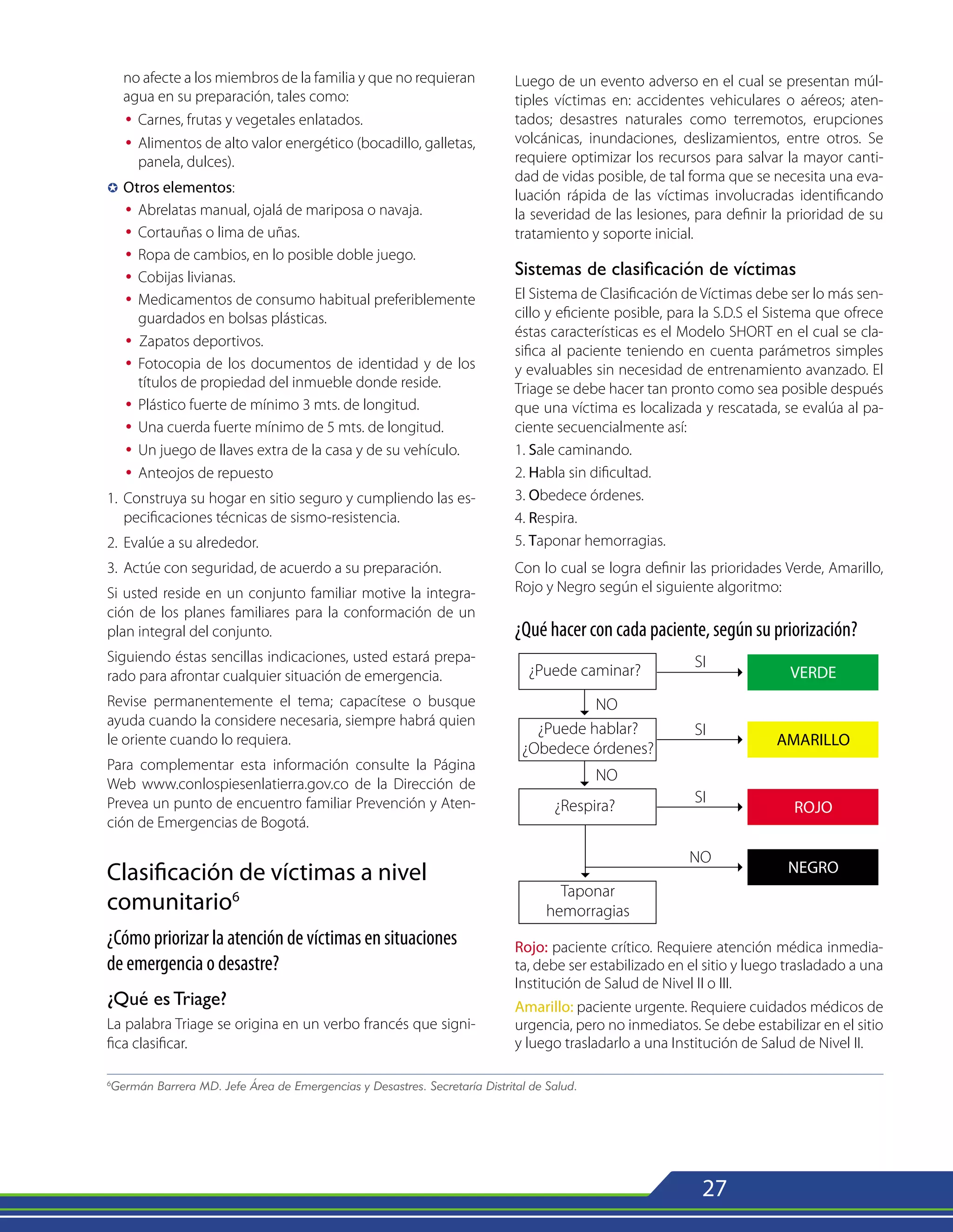 27
no afecte a los miembros de la familia y que no requieran
agua en su preparación, tales como:
Ÿ 	Carnes, frutas y vegetales enlatados.
Ÿ 	Alimentos de alto valor energético (bocadillo, galletas,
panela, dulces).
µ	
Otros elementos:
Ÿ 	Abrelatas manual, ojalá de mariposa o navaja.
Ÿ 	Cortauñas o lima de uñas.
Ÿ 	Ropa de cambios, en lo posible doble juego.
Ÿ 	Cobijas livianas.
Ÿ 	Medicamentos de consumo habitual preferiblemente
guardados en bolsas plásticas.
Ÿ Zapatos deportivos.
Ÿ 	Fotocopia de los documentos de identidad y de los
títulos de propiedad del inmueble donde reside.
Ÿ 	Plástico fuerte de mínimo 3 mts. de longitud.
Ÿ 	Una cuerda fuerte mínimo de 5 mts. de longitud.
Ÿ 	Un juego de llaves extra de la casa y de su vehículo.
Ÿ	 Anteojos de repuesto
1. 	Construya su hogar en sitio seguro y cumpliendo las es-
pecificaciones técnicas de sismo-resistencia.
2. 	Evalúe a su alrededor.
3. 	Actúe con seguridad, de acuerdo a su preparación.
Si usted reside en un conjunto familiar motive la integra-
ción de los planes familiares para la conformación de un
plan integral del conjunto.
Siguiendo éstas sencillas indicaciones, usted estará prepa-
rado para afrontar cualquier situación de emergencia.
Revise permanentemente el tema; capacítese o busque
ayuda cuando la considere necesaria, siempre habrá quien
le oriente cuando lo requiera.
Para complementar esta información consulte la Página
Web www.conlospiesenlatierra.gov.co de la Dirección de
Prevea un punto de encuentro familiar Prevención y Aten-
ción de Emergencias de Bogotá.
Clasificación de víctimas a nivel
comunitario6
¿Cómo priorizar la atención de víctimas en situaciones
de emergencia o desastre?
¿Qué es Triage?
La palabra Triage se origina en un verbo francés que signi-
fica clasificar.
Luego de un evento adverso en el cual se presentan múl-
tiples víctimas en: accidentes vehiculares o aéreos; aten-
tados; desastres naturales como terremotos, erupciones
volcánicas, inundaciones, deslizamientos, entre otros. Se
requiere optimizar los recursos para salvar la mayor canti-
dad de vidas posible, de tal forma que se necesita una eva-
luación rápida de las víctimas involucradas identificando
la severidad de las lesiones, para definir la prioridad de su
tratamiento y soporte inicial.
Sistemas de clasificación de víctimas
El Sistema de Clasificación de Víctimas debe ser lo más sen-
cillo y eficiente posible, para la S.D.S el Sistema que ofrece
éstas características es el Modelo SHORT en el cual se cla-
sifica al paciente teniendo en cuenta parámetros simples
y evaluables sin necesidad de entrenamiento avanzado. El
Triage se debe hacer tan pronto como sea posible después
que una víctima es localizada y rescatada, se evalúa al pa-
ciente secuencialmente así:
1. Sale caminando.
2. Habla sin dificultad.
3. Obedece órdenes.
4. Respira.
5. Taponar hemorragias.
Con lo cual se logra definir las prioridades Verde, Amarillo,
Rojo y Negro según el siguiente algoritmo:
¿Qué hacer con cada paciente, según su priorización?
6
Germán Barrera MD. Jefe Área de Emergencias y Desastres. Secretaría Distrital de Salud.
Rojo: paciente crítico. Requiere atención médica inmedia-
ta, debe ser estabilizado en el sitio y luego trasladado a una
Institución de Salud de Nivel II o III.
Amarillo: paciente urgente. Requiere cuidados médicos de
urgencia, pero no inmediatos. Se debe estabilizar en el sitio
y luego trasladarlo a una Institución de Salud de Nivel II.
 