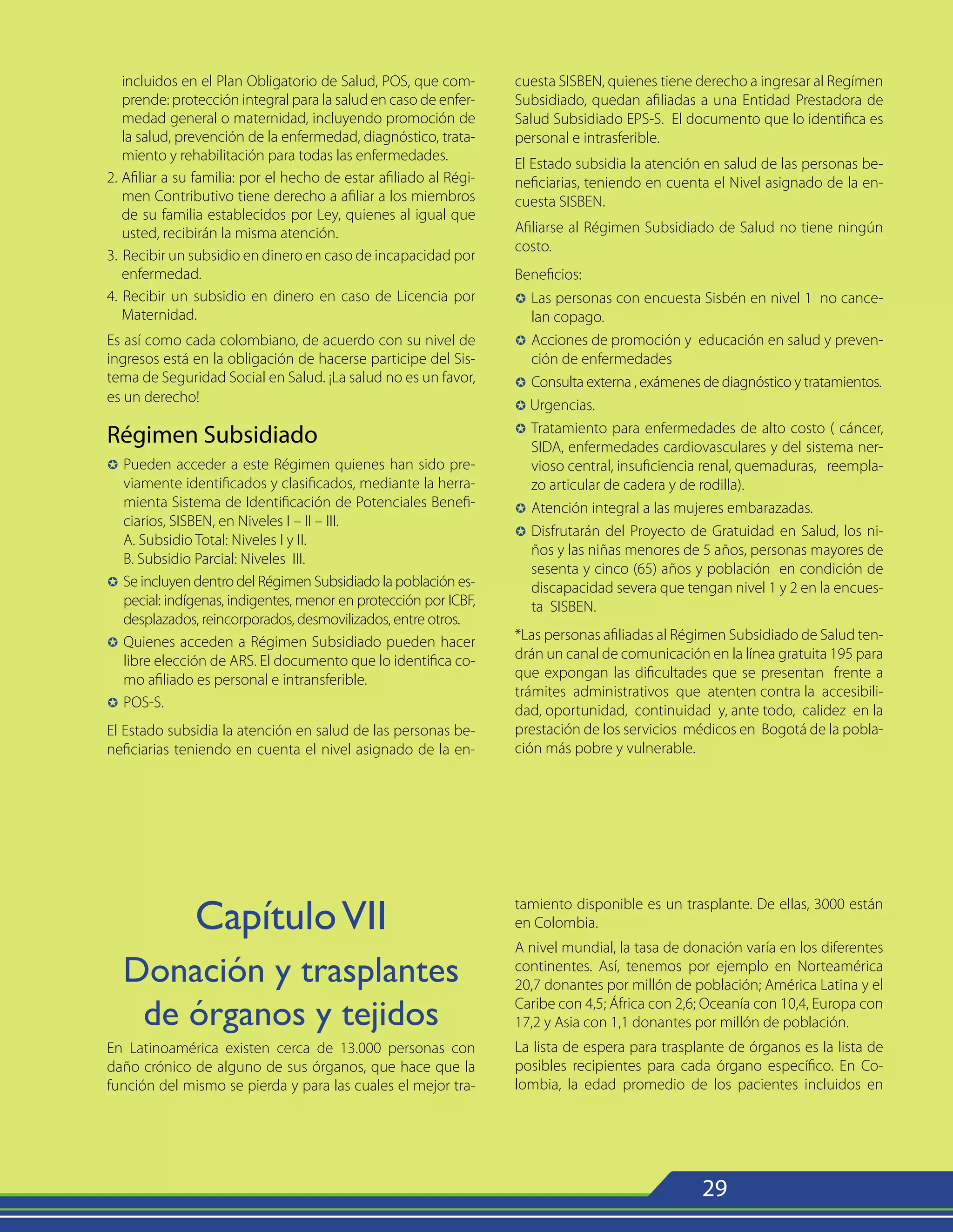 29
incluidos en el Plan Obligatorio de Salud, POS, que com-
prende: protección integral para la salud en caso de enfer-
medad general o maternidad, incluyendo promoción de
la salud, prevención de la enfermedad, diagnóstico, trata-
miento y rehabilitación para todas las enfermedades.
2. Afiliar a su familia: por el hecho de estar afiliado al Régi-
men Contributivo tiene derecho a afiliar a los miembros
de su familia establecidos por Ley, quienes al igual que
usted, recibirán la misma atención.
3. Recibir un subsidio en dinero en caso de incapacidad por
enfermedad.
4. Recibir un subsidio en dinero en caso de Licencia por
Maternidad.
Es así como cada colombiano, de acuerdo con su nivel de
ingresos está en la obligación de hacerse participe del Sis-
tema de Seguridad Social en Salud. ¡La salud no es un favor,
es un derecho!
Régimen Subsidiado
µ	
Pueden acceder a este Régimen quienes han sido pre-
viamente identificados y clasificados, mediante la herra-
mienta Sistema de Identificación de Potenciales Benefi-
ciarios, SISBEN, en Niveles I – II – III.
	 A. Subsidio Total: Niveles I y II.
	 B. Subsidio Parcial: Niveles III.
µ	
Se incluyen dentro del Régimen Subsidiado la población es-
pecial: indígenas, indigentes, menor en protección por ICBF,
desplazados, reincorporados, desmovilizados, entre otros.
µ	
Quienes acceden a Régimen Subsidiado pueden hacer
libre elección de ARS. El documento que lo identifica co-
mo afiliado es personal e intransferible.
µ	
POS-S.
El Estado subsidia la atención en salud de las personas be-
neficiarias teniendo en cuenta el nivel asignado de la en-
cuesta SISBEN, quienes tiene derecho a ingresar al Regímen
Subsidiado, quedan afiliadas a una Entidad Prestadora de
Salud Subsidiado EPS-S. El documento que lo identifica es
personal e intrasferible.
El Estado subsidia la atención en salud de las personas be-
neficiarias, teniendo en cuenta el Nivel asignado de la en-
cuesta SISBEN.
Afiliarse al Régimen Subsidiado de Salud no tiene ningún
costo.
Beneficios:
µ 	Las personas con encuesta Sisbén en nivel 1 no cance-
lan copago.
µ 	Acciones de promoción y educación en salud y preven-
ción de enfermedades
µ 	Consulta externa , exámenes de diagnóstico y tratamientos.
µ Urgencias.
µ 	Tratamiento para enfermedades de alto costo ( cáncer,
SIDA, enfermedades cardiovasculares y del sistema ner-
vioso central, insuficiencia renal, quemaduras, reempla-
zo articular de cadera y de rodilla).
µ	
Atención integral a las mujeres embarazadas.
µ	
Disfrutarán del Proyecto de Gratuidad en Salud, los ni-
ños y las niñas menores de 5 años, personas mayores de
sesenta y cinco (65) años y población en condición de
discapacidad severa que tengan nivel 1 y 2 en la encues-
ta SISBEN.
*Las personas afiliadas al Régimen Subsidiado de Salud ten-
drán un canal de comunicación en la línea gratuita 195 para
que expongan las dificultades que se presentan frente a
trámites administrativos que atenten contra la accesibili-
dad, oportunidad, continuidad y, ante todo, calidez en la
prestación de los servicios médicos en Bogotá de la pobla-
ción más pobre y vulnerable.
CapítuloVII
Donación y trasplantes
de órganos y tejidos
En Latinoamérica existen cerca de 13.000 personas con
daño crónico de alguno de sus órganos, que hace que la
función del mismo se pierda y para las cuales el mejor tra-
tamiento disponible es un trasplante. De ellas, 3000 están
en Colombia.
A nivel mundial, la tasa de donación varía en los diferentes
continentes. Así, tenemos por ejemplo en Norteamérica
20,7 donantes por millón de población; América Latina y el
Caribe con 4,5; África con 2,6; Oceanía con 10,4, Europa con
17,2 y Asia con 1,1 donantes por millón de población.
La lista de espera para trasplante de órganos es la lista de
posibles recipientes para cada órgano específico. En Co-
lombia, la edad promedio de los pacientes incluidos en
 