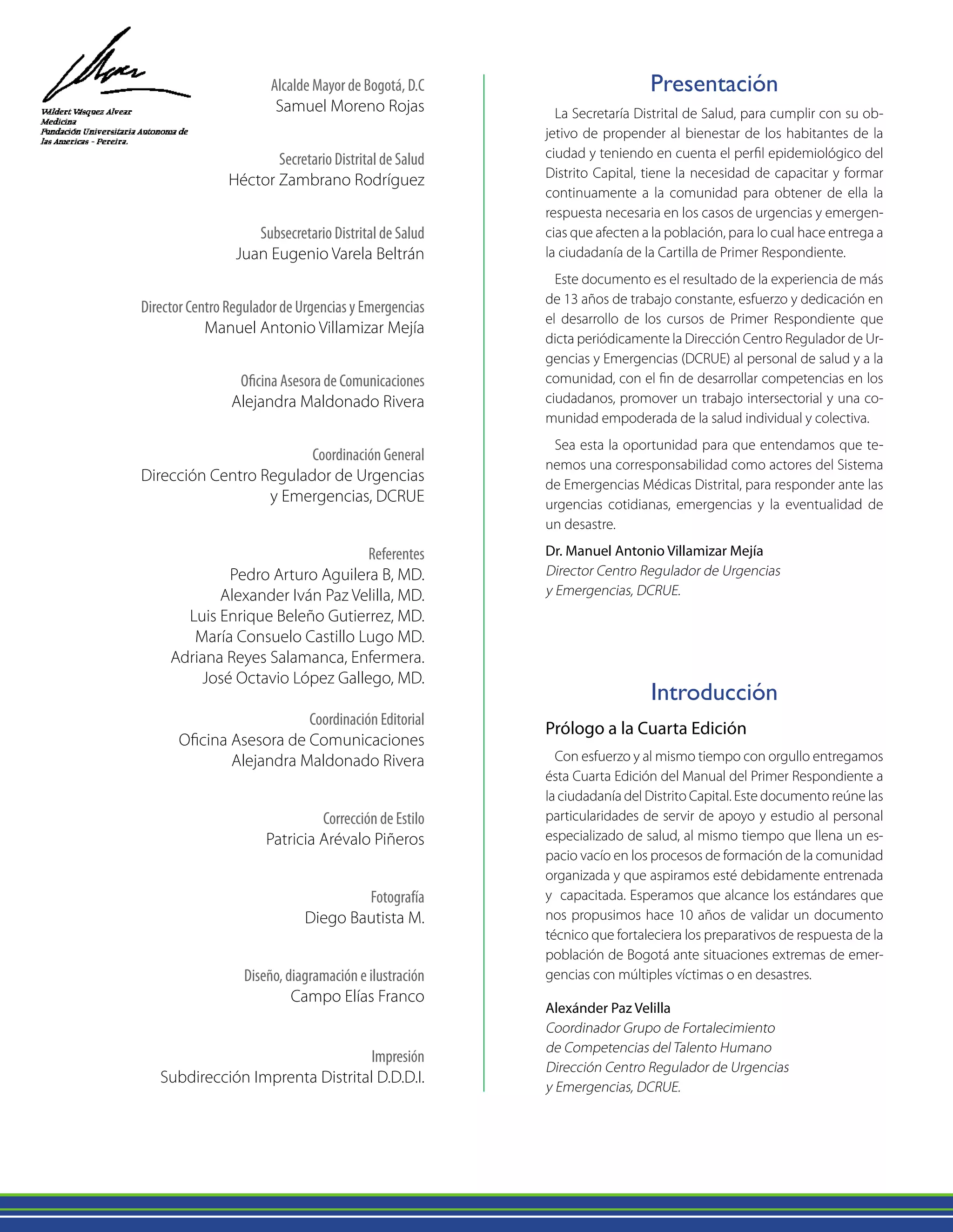 Alcalde Mayor de Bogotá, D.C
Samuel Moreno Rojas
Secretario Distrital de Salud
Héctor Zambrano Rodríguez
Subsecretario Distrital de Salud
Juan Eugenio Varela Beltrán
Director Centro Regulador de Urgencias y Emergencias
Manuel Antonio Villamizar Mejía
Oficina Asesora de Comunicaciones
Alejandra Maldonado Rivera
Coordinación General
Dirección Centro Regulador de Urgencias
y Emergencias, DCRUE
Referentes
Pedro Arturo Aguilera B, MD.
Alexander Iván Paz Velilla, MD.
Luis Enrique Beleño Gutierrez, MD.
María Consuelo Castillo Lugo MD.
Adriana Reyes Salamanca, Enfermera.
José Octavio López Gallego, MD.
Coordinación Editorial
Oficina Asesora de Comunicaciones
Alejandra Maldonado Rivera
Corrección de Estilo
Patricia Arévalo Piñeros
Fotografía
Diego Bautista M.
Diseño, diagramación e ilustración
Campo Elías Franco
Impresión
Subdirección Imprenta Distrital D.D.D.I.
Introducción
Prólogo a la Cuarta Edición
Con esfuerzo y al mismo tiempo con orgullo entregamos
ésta Cuarta Edición del Manual del Primer Respondiente a
la ciudadanía del Distrito Capital. Este documento reúne las
particularidades de servir de apoyo y estudio al personal
especializado de salud, al mismo tiempo que llena un es-
pacio vacío en los procesos de formación de la comunidad
organizada y que aspiramos esté debidamente entrenada
y capacitada. Esperamos que alcance los estándares que
nos propusimos hace 10 años de validar un documento
técnico que fortaleciera los preparativos de respuesta de la
población de Bogotá ante situaciones extremas de emer-
gencias con múltiples víctimas o en desastres.
Alexánder Paz Velilla
Coordinador Grupo de Fortalecimiento
de Competencias del Talento Humano
Dirección Centro Regulador de Urgencias
y Emergencias, DCRUE.
Presentación
La Secretaría Distrital de Salud, para cumplir con su ob-
jetivo de propender al bienestar de los habitantes de la
ciudad y teniendo en cuenta el perfil epidemiológico del
Distrito Capital, tiene la necesidad de capacitar y formar
continuamente a la comunidad para obtener de ella la
respuesta necesaria en los casos de urgencias y emergen-
cias que afecten a la población, para lo cual hace entrega a
la ciudadanía de la Cartilla de Primer Respondiente.
Este documento es el resultado de la experiencia de más
de 13 años de trabajo constante, esfuerzo y dedicación en
el desarrollo de los cursos de Primer Respondiente que
dicta periódicamente la Dirección Centro Regulador de Ur-
gencias y Emergencias (DCRUE) al personal de salud y a la
comunidad, con el fin de desarrollar competencias en los
ciudadanos, promover un trabajo intersectorial y una co-
munidad empoderada de la salud individual y colectiva.
Sea esta la oportunidad para que entendamos que te-
nemos una corresponsabilidad como actores del Sistema
de Emergencias Médicas Distrital, para responder ante las
urgencias cotidianas, emergencias y la eventualidad de
un desastre.
Dr. Manuel Antonio Villamizar Mejía
Director Centro Regulador de Urgencias
y Emergencias, DCRUE.
 