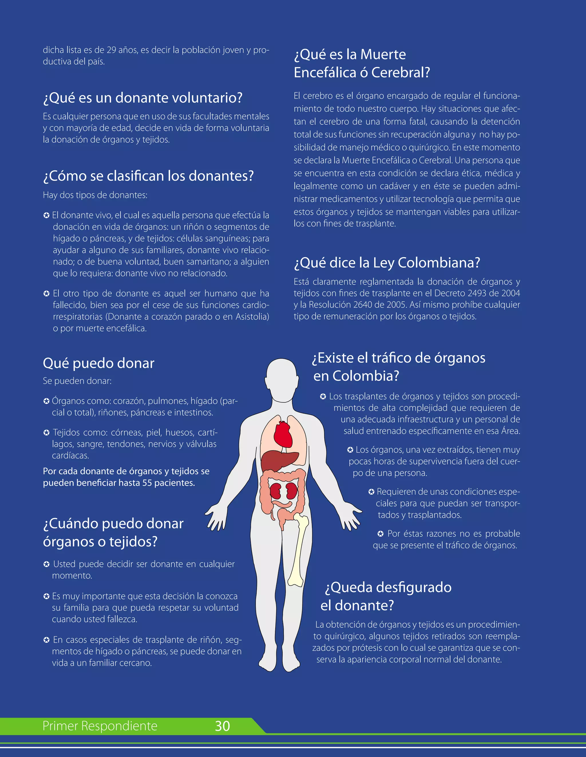30
dicha lista es de 29 años, es decir la población joven y pro-
ductiva del país.
¿Qué es un donante voluntario?
Es cualquier persona que en uso de sus facultades mentales
y con mayoría de edad, decide en vida de forma voluntaria
la donación de órganos y tejidos.
¿Cómo se clasifican los donantes?
Hay dos tipos de donantes:
µ El donante vivo, el cual es aquella persona que efectúa la
donación en vida de órganos: un riñón o segmentos de
hígado o páncreas, y de tejidos: células sanguíneas; para
ayudar a alguno de sus familiares, donante vivo relacio-
nado; o de buena voluntad, buen samaritano; a alguien
que lo requiera: donante vivo no relacionado.
µ 	El otro tipo de donante es aquel ser humano que ha
fallecido, bien sea por el cese de sus funciones cardio-
rrespiratorias (Donante a corazón parado o en Asistolia)
o por muerte encefálica.
Qué puedo donar
Se pueden donar:
µ	Órganos como: corazón, pulmones, hígado (par-
cial o total), riñones, páncreas e intestinos.
µ Tejidos como: córneas, piel, huesos, cartí-
lagos, sangre, tendones, nervios y válvulas
cardíacas.
Por cada donante de órganos y tejidos se
pueden beneficiar hasta 55 pacientes.
¿Cuándo puedo donar
órganos o tejidos?
µ Usted puede decidir ser donante en cualquier
momento.
µ Es muy importante que esta decisión la conozca
su familia para que pueda respetar su voluntad
cuando usted fallezca.
µ En casos especiales de trasplante de riñón, seg-
mentos de hígado o páncreas, se puede donar en
vida a un familiar cercano.
¿Qué es la Muerte
Encefálica ó Cerebral?
El cerebro es el órgano encargado de regular el funciona-
miento de todo nuestro cuerpo. Hay situaciones que afec-
tan el cerebro de una forma fatal, causando la detención
total de sus funciones sin recuperación alguna y no hay po-
sibilidad de manejo médico o quirúrgico. En este momento
se declara la Muerte Encefálica o Cerebral. Una persona que
se encuentra en esta condición se declara ética, médica y
legalmente como un cadáver y en éste se pueden admi-
nistrar medicamentos y utilizar tecnología que permita que
estos órganos y tejidos se mantengan viables para utilizar-
los con fines de trasplante.
¿Qué dice la Ley Colombiana?
Está claramente reglamentada la donación de órganos y
tejidos con fines de trasplante en el Decreto 2493 de 2004
y la Resolución 2640 de 2005. Así mismo prohíbe cualquier
tipo de remuneración por los órganos o tejidos.
¿Existe el tráfico de órganos
en Colombia?
µ Los trasplantes de órganos y tejidos son procedi-
mientos de alta complejidad que requieren de
una adecuada infraestructura y un personal de
salud entrenado específicamente en esa Área.
µ Los órganos, una vez extraídos, tienen muy
pocas horas de supervivencia fuera del cuer-
po de una persona.
µ Requieren de unas condiciones espe-
ciales para que puedan ser transpor-
tados y trasplantados.
µ Por éstas razones no es probable
que se presente el tráfico de órganos.
¿Queda desfigurado
el donante?
La obtención de órganos y tejidos es un procedimien-
to quirúrgico, algunos tejidos retirados son reempla-
zados por prótesis con lo cual se garantiza que se con-
serva la apariencia corporal normal del donante.
 