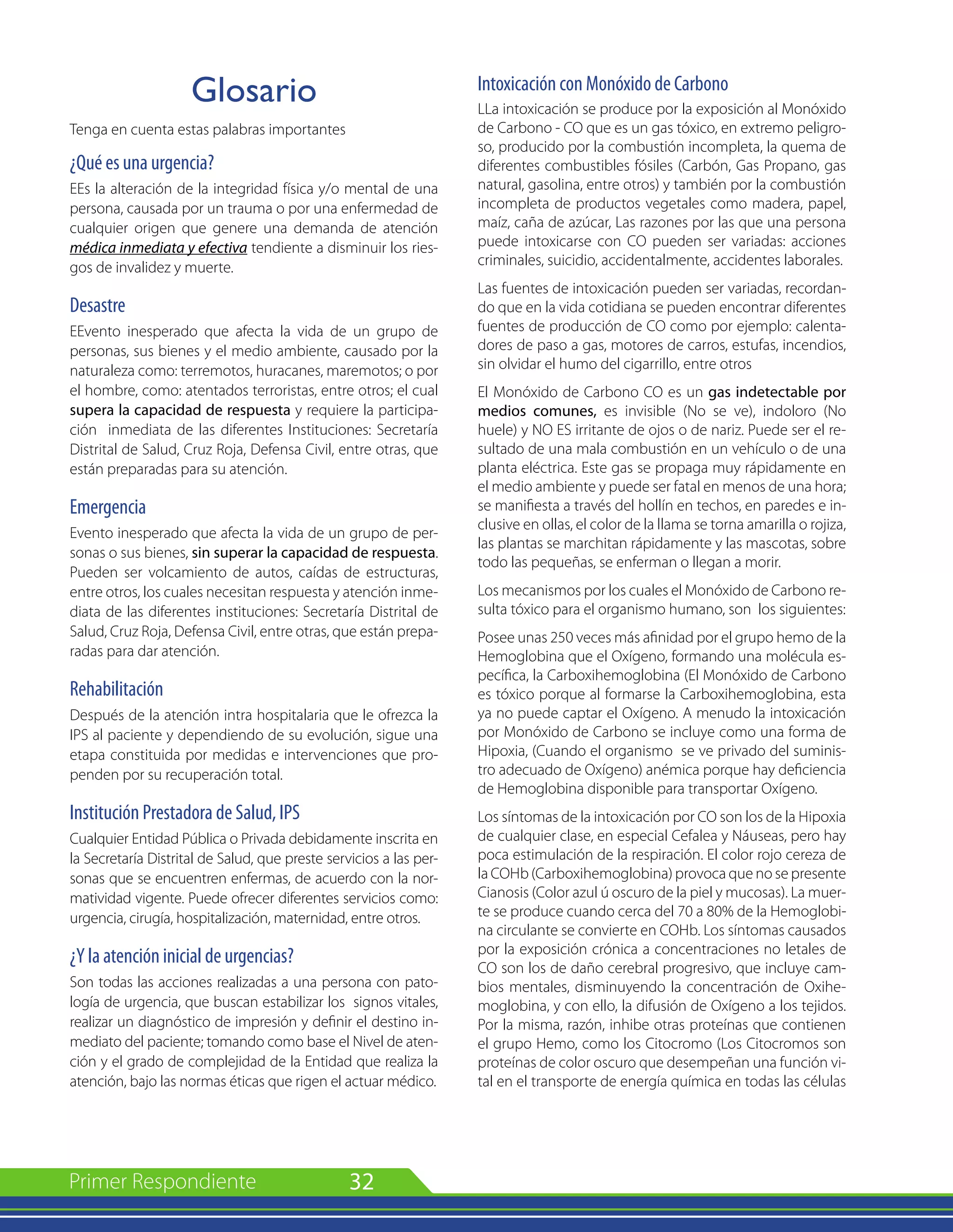 32
Glosario
Tenga en cuenta estas palabras importantes
¿Qué es una urgencia?
EEs la alteración de la integridad física y/o mental de una
persona, causada por un trauma o por una enfermedad de
cualquier origen que genere una demanda de atención
médica inmediata y efectiva tendiente a disminuir los ries-
gos de invalidez y muerte.
Desastre
EEvento inesperado que afecta la vida de un grupo de
personas, sus bienes y el medio ambiente, causado por la
naturaleza como: terremotos, huracanes, maremotos; o por
el hombre, como: atentados terroristas, entre otros; el cual
supera la capacidad de respuesta y requiere la participa-
ción inmediata de las diferentes Instituciones: Secretaría
Distrital de Salud, Cruz Roja, Defensa Civil, entre otras, que
están preparadas para su atención.
Emergencia
Evento inesperado que afecta la vida de un grupo de per-
sonas o sus bienes, sin superar la capacidad de respuesta.
Pueden ser volcamiento de autos, caídas de estructuras,
entre otros, los cuales necesitan respuesta y atención inme-
diata de las diferentes instituciones: Secretaría Distrital de
Salud, Cruz Roja, Defensa Civil, entre otras, que están prepa-
radas para dar atención.
Rehabilitación
Después de la atención intra hospitalaria que le ofrezca la
IPS al paciente y dependiendo de su evolución, sigue una
etapa constituida por medidas e intervenciones que pro-
penden por su recuperación total.
Institución Prestadora de Salud, IPS
Cualquier Entidad Pública o Privada debidamente inscrita en
la Secretaría Distrital de Salud, que preste servicios a las per-
sonas que se encuentren enfermas, de acuerdo con la nor-
matividad vigente. Puede ofrecer diferentes servicios como:
urgencia, cirugía, hospitalización, maternidad, entre otros.
¿Y la atención inicial de urgencias?
Son todas las acciones realizadas a una persona con pato-
logía de urgencia, que buscan estabilizar los signos vitales,
realizar un diagnóstico de impresión y definir el destino in-
mediato del paciente; tomando como base el Nivel de aten-
ción y el grado de complejidad de la Entidad que realiza la
atención, bajo las normas éticas que rigen el actuar médico.
Intoxicación con Monóxido de Carbono
LLa intoxicación se produce por la exposición al Monóxido
de Carbono - CO que es un gas tóxico, en extremo peligro-
so, producido por la combustión incompleta, la quema de
diferentes combustibles fósiles (Carbón, Gas Propano, gas
natural, gasolina, entre otros) y también por la combustión
incompleta de productos vegetales como madera, papel,
maíz, caña de azúcar, Las razones por las que una persona
puede intoxicarse con CO pueden ser variadas: acciones
criminales, suicidio, accidentalmente, accidentes laborales.
Las fuentes de intoxicación pueden ser variadas, recordan-
do que en la vida cotidiana se pueden encontrar diferentes
fuentes de producción de CO como por ejemplo: calenta-
dores de paso a gas, motores de carros, estufas, incendios,
sin olvidar el humo del cigarrillo, entre otros
El Monóxido de Carbono CO es un gas indetectable por
medios comunes, es invisible (No se ve), indoloro (No
huele) y NO ES irritante de ojos o de nariz. Puede ser el re-
sultado de una mala combustión en un vehículo o de una
planta eléctrica. Este gas se propaga muy rápidamente en
el medio ambiente y puede ser fatal en menos de una hora;
se manifiesta a través del hollín en techos, en paredes e in-
clusive en ollas, el color de la llama se torna amarilla o rojiza,
las plantas se marchitan rápidamente y las mascotas, sobre
todo las pequeñas, se enferman o llegan a morir.
Los mecanismos por los cuales el Monóxido de Carbono re-
sulta tóxico para el organismo humano, son los siguientes:
Posee unas 250 veces más afinidad por el grupo hemo de la
Hemoglobina que el Oxígeno, formando una molécula es-
pecífica, la Carboxihemoglobina (El Monóxido de Carbono
es tóxico porque al formarse la Carboxihemoglobina, esta
ya no puede captar el Oxígeno. A menudo la intoxicación
por Monóxido de Carbono se incluye como una forma de
Hipoxia, (Cuando el organismo se ve privado del suminis-
tro adecuado de Oxígeno) anémica porque hay deficiencia
de Hemoglobina disponible para transportar Oxígeno.
Los síntomas de la intoxicación por CO son los de la Hipoxia
de cualquier clase, en especial Cefalea y Náuseas, pero hay
poca estimulación de la respiración. El color rojo cereza de
la COHb (Carboxihemoglobina) provoca que no se presente
Cianosis (Color azul ú oscuro de la piel y mucosas). La muer-
te se produce cuando cerca del 70 a 80% de la Hemoglobi-
na circulante se convierte en COHb. Los síntomas causados
por la exposición crónica a concentraciones no letales de
CO son los de daño cerebral progresivo, que incluye cam-
bios mentales, disminuyendo la concentración de Oxihe-
moglobina, y con ello, la difusión de Oxígeno a los tejidos.
Por la misma, razón, inhibe otras proteínas que contienen
el grupo Hemo, como los Citocromo (Los Citocromos son
proteínas de color oscuro que desempeñan una función vi-
tal en el transporte de energía química en todas las células
 