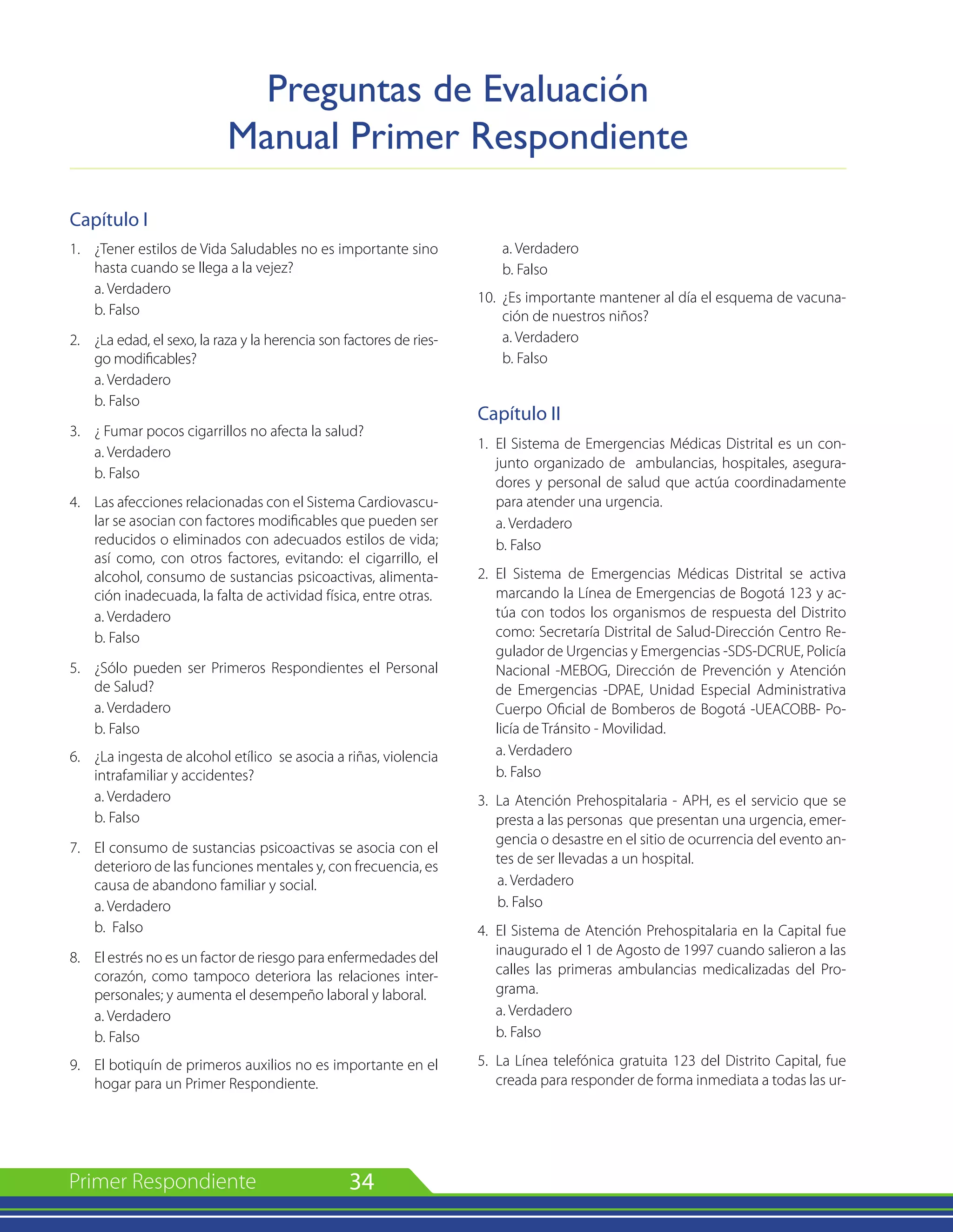 34
Capítulo I
1. 	 ¿Tener estilos de Vida Saludables no es importante sino
hasta cuando se llega a la vejez?
	 a. Verdadero
	 b. Falso
2. 	 ¿La edad, el sexo, la raza y la herencia son factores de ries-
go modificables?
	 a. Verdadero
	 b. Falso
3. 	 ¿ Fumar pocos cigarrillos no afecta la salud?
	 a. Verdadero
	 b. Falso
4. 	 Las afecciones relacionadas con el Sistema Cardiovascu-
lar se asocian con factores modificables que pueden ser
reducidos o eliminados con adecuados estilos de vida;
así como, con otros factores, evitando: el cigarrillo, el
alcohol, consumo de sustancias psicoactivas, alimenta-
ción inadecuada, la falta de actividad física, entre otras.
	 a. Verdadero
	 b. Falso
5. 	 ¿Sólo pueden ser Primeros Respondientes el Personal
de Salud?
	 a. Verdadero
	 b. Falso
6. 	 ¿La ingesta de alcohol etílico se asocia a riñas, violencia
intrafamiliar y accidentes?
	 a. Verdadero
	 b. Falso
7. 	 El consumo de sustancias psicoactivas se asocia con el
deterioro de las funciones mentales y, con frecuencia, es
causa de abandono familiar y social.
	 a. Verdadero
	 b. Falso
8. 	 El estrés no es un factor de riesgo para enfermedades del
corazón, como tampoco deteriora las relaciones inter-
personales; y aumenta el desempeño laboral y laboral.
	 a. Verdadero
	 b. Falso
9. 	 El botiquín de primeros auxilios no es importante en el
hogar para un Primer Respondiente.
	 a. Verdadero
	 b. Falso
10.	 ¿Es importante mantener al día el esquema de vacuna-
ción de nuestros niños?
	 a. Verdadero
	 b. Falso
Capítulo II
1. 	El Sistema de Emergencias Médicas Distrital es un con-
junto organizado de ambulancias, hospitales, asegura-
dores y personal de salud que actúa coordinadamente
para atender una urgencia.
a. Verdadero
b. Falso
2.	 El Sistema de Emergencias Médicas Distrital se activa
marcando la Línea de Emergencias de Bogotá 123 y ac-
túa con todos los organismos de respuesta del Distrito
como: Secretaría Distrital de Salud-Dirección Centro Re-
gulador de Urgencias y Emergencias -SDS-DCRUE, Policía
Nacional -MEBOG, Dirección de Prevención y Atención
de Emergencias -DPAE, Unidad Especial Administrativa
Cuerpo Oficial de Bomberos de Bogotá -UEACOBB- Po-
licía de Tránsito - Movilidad.
a. Verdadero
b. Falso
3.	 La Atención Prehospitalaria - APH, es el servicio que se
presta a las personas que presentan una urgencia, emer-
gencia o desastre en el sitio de ocurrencia del evento an-
tes de ser llevadas a un hospital.
a. Verdadero
b. Falso
4.	 El Sistema de Atención Prehospitalaria en la Capital fue
inaugurado el 1 de Agosto de 1997 cuando salieron a las
calles las primeras ambulancias medicalizadas del Pro-
grama.
a. Verdadero
b. Falso
5.	 La Línea telefónica gratuita 123 del Distrito Capital, fue
creada para responder de forma inmediata a todas las ur-
Preguntas de Evaluación
Manual Primer Respondiente
 