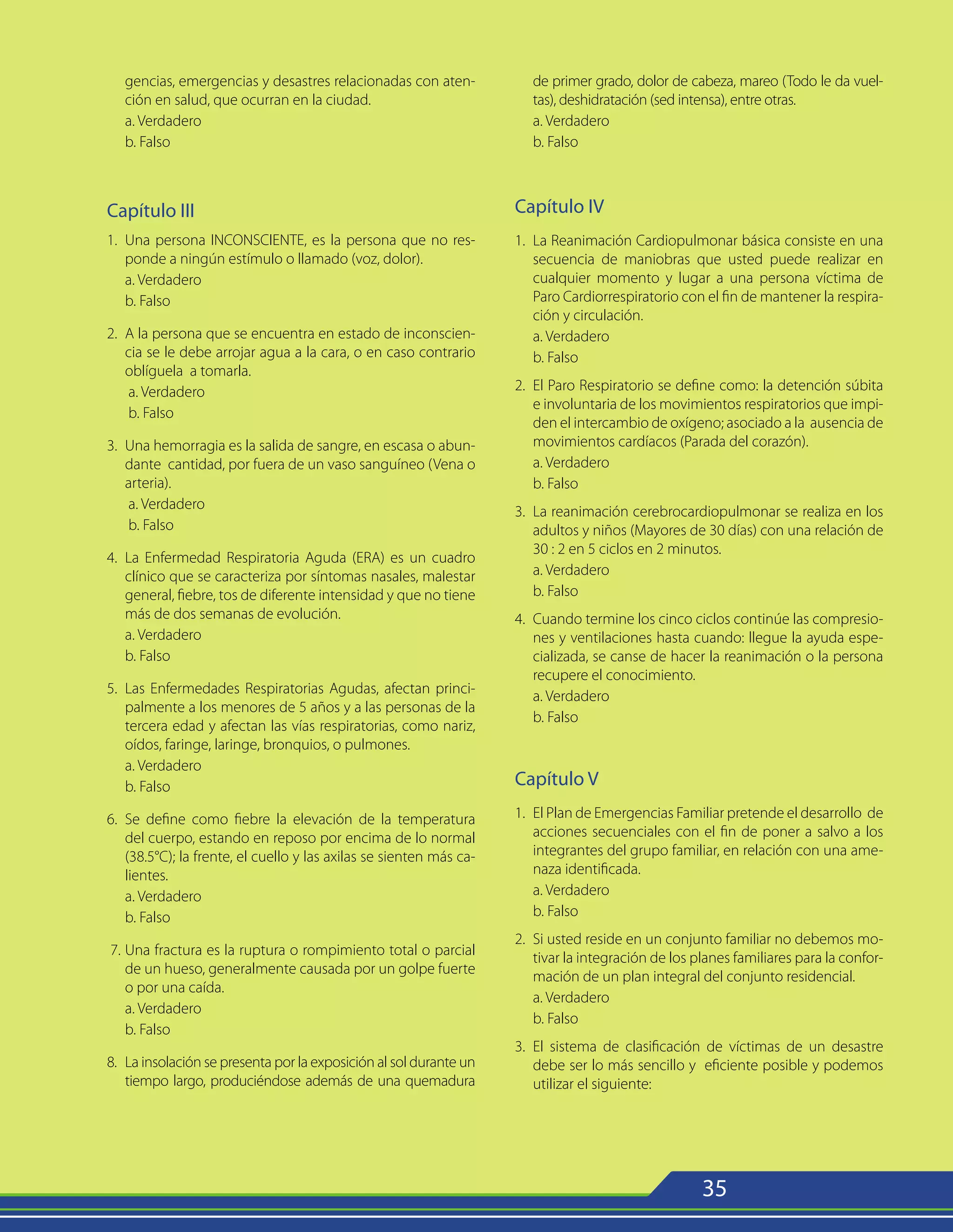 35
gencias, emergencias y desastres relacionadas con aten-
ción en salud, que ocurran en la ciudad.
a. Verdadero
b. Falso
Capítulo III
1. 	Una persona INCONSCIENTE, es la persona que no res-
ponde a ningún estímulo o llamado (voz, dolor).
	a. Verdadero
	 b. Falso
2.	 A la persona que se encuentra en estado de inconscien-
cia se le debe arrojar agua a la cara, o en caso contrario
oblíguela a tomarla.
	 a. Verdadero
	 b. Falso
3.	 Una hemorragia es la salida de sangre, en escasa o abun-
dante cantidad, por fuera de un vaso sanguíneo (Vena o
arteria).
	 a. Verdadero
	 b. Falso
4.	 La Enfermedad Respiratoria Aguda (ERA) es un cuadro
clínico que se caracteriza por síntomas nasales, malestar
general, fiebre, tos de diferente intensidad y que no tiene
más de dos semanas de evolución.
	 a. Verdadero
	 b. Falso
5.	 Las Enfermedades Respiratorias Agudas, afectan princi-
palmente a los menores de 5 años y a las personas de la
tercera edad y afectan las vías respiratorias, como nariz,
oídos, faringe, laringe, bronquios, o pulmones.
	 a. Verdadero
	 b. Falso
6.	 Se define como fiebre la elevación de la temperatura
del cuerpo, estando en reposo por encima de lo normal
(38.5°C); la frente, el cuello y las axilas se sienten más ca-
lientes.
	 a. Verdadero
	 b. Falso
7.	Una fractura es la ruptura o rompimiento total o parcial
de un hueso, generalmente causada por un golpe fuerte
o por una caída.
	 a. Verdadero
	 b. Falso
8.	 La insolación se presenta por la exposición al sol durante un
tiempo largo, produciéndose además de una quemadura
de primer grado, dolor de cabeza, mareo (Todo le da vuel-
tas), deshidratación (sed intensa), entre otras.
	 a. Verdadero
	 b. Falso
Capítulo IV
1.	 La Reanimación Cardiopulmonar básica consiste en una
secuencia de maniobras que usted puede realizar en
cualquier momento y lugar a una persona víctima de
Paro Cardiorrespiratorio con el fin de mantener la respira-
ción y circulación.
	a. Verdadero
	 b. Falso
2.	 El Paro Respiratorio se define como: la detención súbita
e involuntaria de los movimientos respiratorios que impi-
den el intercambio de oxígeno; asociado a la ausencia de
movimientos cardíacos (Parada del corazón).
	 a. Verdadero
	 b. Falso
3.	 La reanimación cerebrocardiopulmonar se realiza en los
adultos y niños (Mayores de 30 días) con una relación de
30 : 2 en 5 ciclos en 2 minutos.
	 a. Verdadero
	 b. Falso
4.	 Cuando termine los cinco ciclos continúe las compresio-
nes y ventilaciones hasta cuando: llegue la ayuda espe-
cializada, se canse de hacer la reanimación o la persona
recupere el conocimiento.
	 a. Verdadero
	 b. Falso
Capítulo V
1.	 El Plan de Emergencias Familiar pretende el desarrollo de
acciones secuenciales con el fin de poner a salvo a los
integrantes del grupo familiar, en relación con una ame-
naza identificada.
	 a. Verdadero
	 b. Falso
2.	 Si usted reside en un conjunto familiar no debemos mo-
tivar la integración de los planes familiares para la confor-
mación de un plan integral del conjunto residencial.
	 a. Verdadero
	 b. Falso
3.	 El sistema de clasificación de víctimas de un desastre
debe ser lo más sencillo y eficiente posible y podemos
utilizar el siguiente:
 