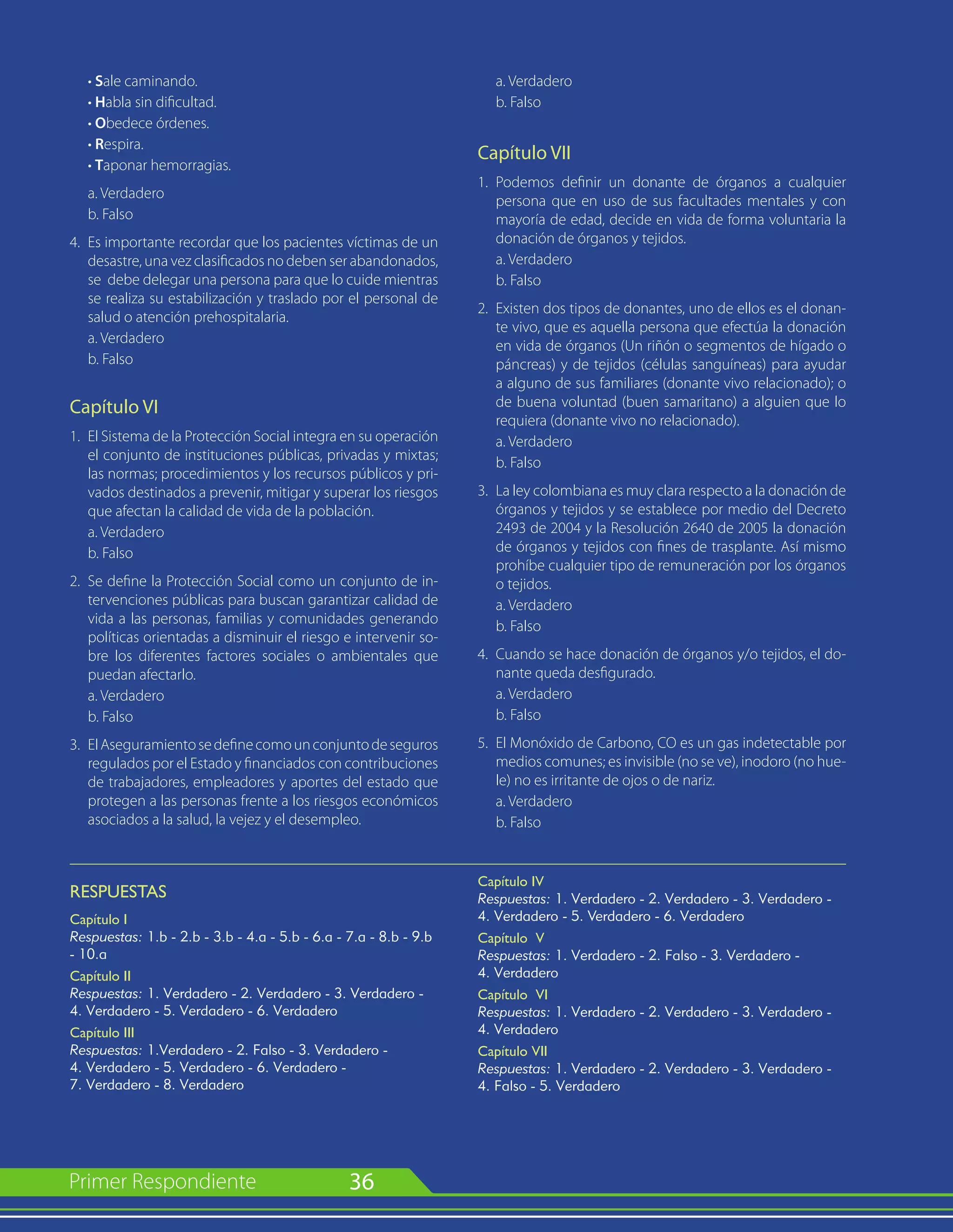 36
	 • Sale caminando.
	 • Habla sin dificultad.
	 • Obedece órdenes.
	 • Respira.
	 • Taponar hemorragias.
	 a. Verdadero
	 b. Falso
4.	 Es importante recordar que los pacientes víctimas de un
desastre, una vez clasificados no deben ser abandonados,
se debe delegar una persona para que lo cuide mientras
se realiza su estabilización y traslado por el personal de
salud o atención prehospitalaria.
	 a. Verdadero
	 b. Falso
Capítulo VI
1.	 El Sistema de la Protección Social integra en su operación
el conjunto de instituciones públicas, privadas y mixtas;
las normas; procedimientos y los recursos públicos y pri-
vados destinados a prevenir, mitigar y superar los riesgos
que afectan la calidad de vida de la población.
	 a. Verdadero
	 b. Falso
2.	 Se define la Protección Social como un conjunto de in-
tervenciones públicas para buscan garantizar calidad de
vida a las personas, familias y comunidades generando
políticas orientadas a disminuir el riesgo e intervenir so-
bre los diferentes factores sociales o ambientales que
puedan afectarlo.
	 a. Verdadero
	 b. Falso
3.	 ElAseguramientosedefinecomounconjuntodeseguros
regulados por el Estado y financiados con contribuciones
de trabajadores, empleadores y aportes del estado que
protegen a las personas frente a los riesgos económicos
asociados a la salud, la vejez y el desempleo.
	 a. Verdadero
	 b. Falso
Capítulo VII
1.	 Podemos definir un donante de órganos a cualquier
persona que en uso de sus facultades mentales y con
mayoría de edad, decide en vida de forma voluntaria la
donación de órganos y tejidos.
	 a. Verdadero
	 b. Falso
2.	 Existen dos tipos de donantes, uno de ellos es el donan-
te vivo, que es aquella persona que efectúa la donación
en vida de órganos (Un riñón o segmentos de hígado o
páncreas) y de tejidos (células sanguíneas) para ayudar
a alguno de sus familiares (donante vivo relacionado); o
de buena voluntad (buen samaritano) a alguien que lo
requiera (donante vivo no relacionado).
	 a. Verdadero
	 b. Falso
3.	 La ley colombiana es muy clara respecto a la donación de
órganos y tejidos y se establece por medio del Decreto
2493 de 2004 y la Resolución 2640 de 2005 la donación
de órganos y tejidos con fines de trasplante. Así mismo
prohíbe cualquier tipo de remuneración por los órganos
o tejidos.
	 a. Verdadero
	 b. Falso
4.	 Cuando se hace donación de órganos y/o tejidos, el do-
nante queda desfigurado.
	 a. Verdadero
	 b. Falso
5.	 El Monóxido de Carbono, CO es un gas indetectable por
medios comunes; es invisible (no se ve), inodoro (no hue-
le) no es irritante de ojos o de nariz.
	 a. Verdadero
	 b. Falso
RESPUESTAS
Capítulo I
Respuestas: 1.b - 2.b - 3.b - 4.a - 5.b - 6.a - 7.a - 8.b - 9.b
- 10.a
Capítulo II
Respuestas: 1. Verdadero - 2. Verdadero - 3. Verdadero -
4. Verdadero - 5. Verdadero - 6. Verdadero
Capítulo III
Respuestas: 1.Verdadero - 2. Falso - 3. Verdadero -
4. Verdadero - 5. Verdadero - 6. Verdadero -
7. Verdadero - 8. Verdadero
Capítulo IV
Respuestas: 1. Verdadero - 2. Verdadero - 3. Verdadero -
4. Verdadero - 5. Verdadero - 6. Verdadero
Capítulo V
Respuestas: 1. Verdadero - 2. Falso - 3. Verdadero -
4. Verdadero
Capítulo VI
Respuestas: 1. Verdadero - 2. Verdadero - 3. Verdadero -
4. Verdadero
Capítulo VII
Respuestas: 1. Verdadero - 2. Verdadero - 3. Verdadero -
4. Falso - 5. Verdadero
 