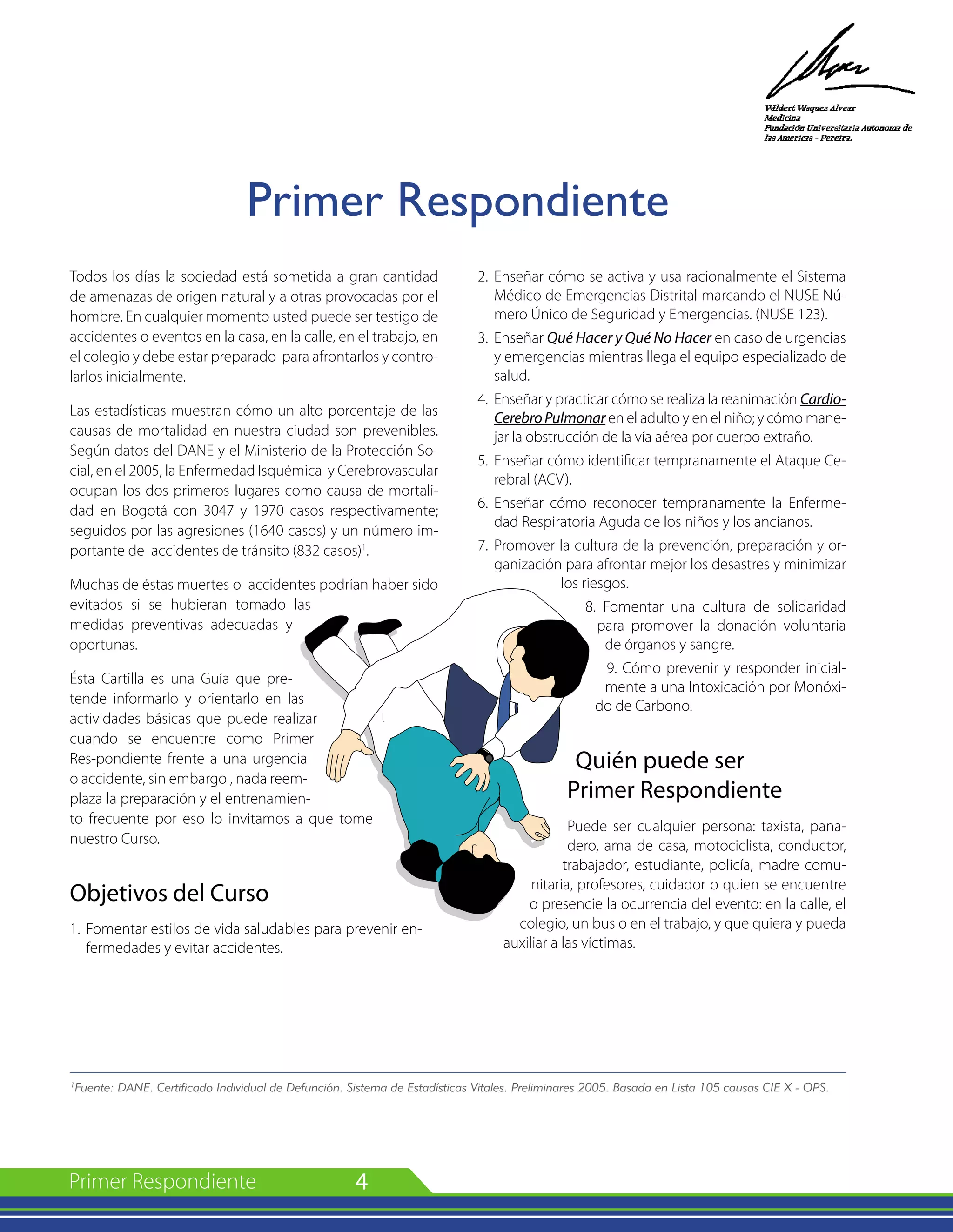 4
Todos los días la sociedad está sometida a gran cantidad
de amenazas de origen natural y a otras provocadas por el
hombre. En cualquier momento usted puede ser testigo de
accidentes o eventos en la casa, en la calle, en el trabajo, en
el colegio y debe estar preparado para afrontarlos y contro-
larlos inicialmente.
Las estadísticas muestran cómo un alto porcentaje de las
causas de mortalidad en nuestra ciudad son prevenibles.
Según datos del DANE y el Ministerio de la Protección So-
cial, en el 2005, la Enfermedad Isquémica y Cerebrovascular
ocupan los dos primeros lugares como causa de mortali-
dad en Bogotá con 3047 y 1970 casos respectivamente;
seguidos por las agresiones (1640 casos) y un número im-
portante de accidentes de tránsito (832 casos)1
.
Muchas de éstas muertes o accidentes podrían haber sido
evitados si se hubieran tomado las
medidas preventivas adecuadas y
oportunas.
Ésta Cartilla es una Guía que pre-
tende informarlo y orientarlo en las
actividades básicas que puede realizar
cuando se encuentre como Primer
Res-pondiente frente a una urgencia
o accidente, sin embargo , nada reem-
plaza la preparación y el entrenamien-
to frecuente por eso lo invitamos a que tome
nuestro Curso.
Objetivos del Curso
1. 	Fomentar estilos de vida saludables para prevenir en-
fermedades y evitar accidentes.
2. 	Enseñar cómo se activa y usa racionalmente el Sistema
Médico de Emergencias Distrital marcando el NUSE Nú-
mero Único de Seguridad y Emergencias. (NUSE 123).
3. 	Enseñar Qué Hacer y Qué No Hacer en caso de urgencias
y emergencias mientras llega el equipo especializado de
salud.
4. 	Enseñar y practicar cómo se realiza la reanimación Cardio-
CerebroPulmonar en el adulto y en el niño; y cómo mane-
jar la obstrucción de la vía aérea por cuerpo extraño.
5. 	Enseñar cómo identificar tempranamente el Ataque Ce-
rebral (ACV).
6. 	Enseñar cómo reconocer tempranamente la Enferme-
dad Respiratoria Aguda de los niños y los ancianos.
7. 	Promover la cultura de la prevención, preparación y or-
ganización para afrontar mejor los desastres y minimizar
los riesgos.
8. Fomentar una cultura de solidaridad
para promover la donación voluntaria
de órganos y sangre.
9. Cómo prevenir y responder inicial-
mente a una Intoxicación por Monóxi-
do de Carbono.
Quién puede ser
Primer Respondiente
Puede ser cualquier persona: taxista, pana-
dero, ama de casa, motociclista, conductor,
trabajador, estudiante, policía, madre comu-
nitaria, profesores, cuidador o quien se encuentre
o presencie la ocurrencia del evento: en la calle, el
colegio, un bus o en el trabajo, y que quiera y pueda
auxiliar a las víctimas.
1
Fuente: DANE. Certificado Individual de Defunción. Sistema de Estadísticas Vitales. Preliminares 2005. Basada en Lista 105 causas CIE X - OPS.
Primer Respondiente
 