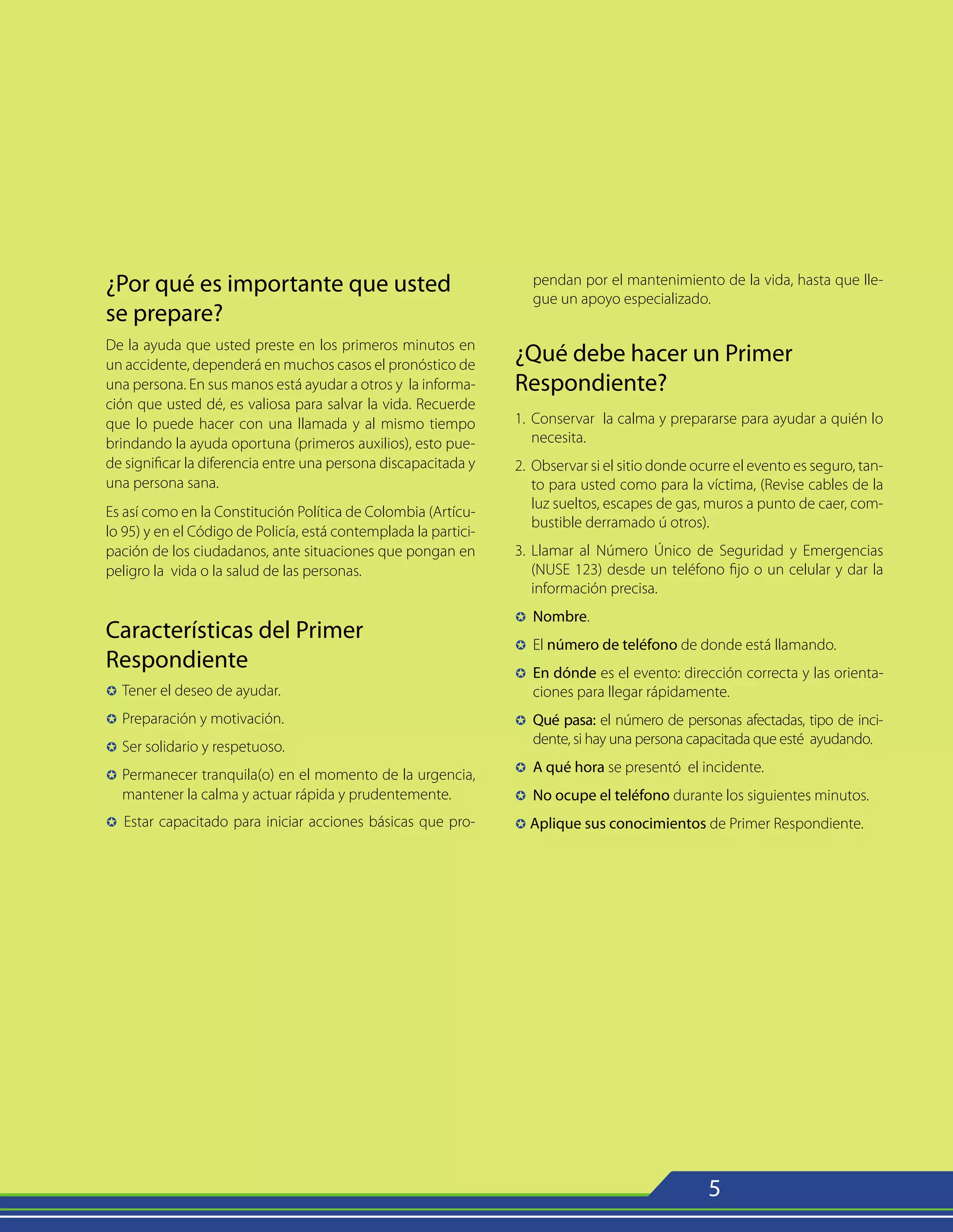 5
¿Por qué es importante que usted
se prepare?
De la ayuda que usted preste en los primeros minutos en
un accidente, dependerá en muchos casos el pronóstico de
una persona. En sus manos está ayudar a otros y la informa-
ción que usted dé, es valiosa para salvar la vida. Recuerde
que lo puede hacer con una llamada y al mismo tiempo
brindando la ayuda oportuna (primeros auxilios), esto pue-
de significar la diferencia entre una persona discapacitada y
una persona sana.
Es así como en la Constitución Política de Colombia (Artícu-
lo 95) y en el Código de Policía, está contemplada la partici-
pación de los ciudadanos, ante situaciones que pongan en
peligro la vida o la salud de las personas.
Características del Primer
Respondiente
µ 	Tener el deseo de ayudar.
µ 	Preparación y motivación.
µ 	Ser solidario y respetuoso.
µ 	Permanecer tranquila(o) en el momento de la urgencia,
mantener la calma y actuar rápida y prudentemente.
µ 	Estar capacitado para iniciar acciones básicas que pro-
pendan por el mantenimiento de la vida, hasta que lle-
gue un apoyo especializado.
¿Qué debe hacer un Primer
Respondiente?
1. 	Conservar la calma y prepararse para ayudar a quién lo
necesita.
2. 	Observar si el sitio donde ocurre el evento es seguro, tan-
to para usted como para la víctima, (Revise cables de la
luz sueltos, escapes de gas, muros a punto de caer, com-
bustible derramado ú otros).
3. 	Llamar al Número Único de Seguridad y Emergencias
(NUSE 123) desde un teléfono fijo o un celular y dar la
información precisa.
µ 	Nombre.
µ 	El número de teléfono de donde está llamando.
µ 	En dónde es el evento: dirección correcta y las orienta-
ciones para llegar rápidamente.
µ 	Qué pasa: el número de personas afectadas, tipo de inci-
dente, si hay una persona capacitada que esté ayudando.
µ 	A qué hora se presentó el incidente.
µ 	No ocupe el teléfono durante los siguientes minutos.
µ Aplique sus conocimientos de Primer Respondiente.
 