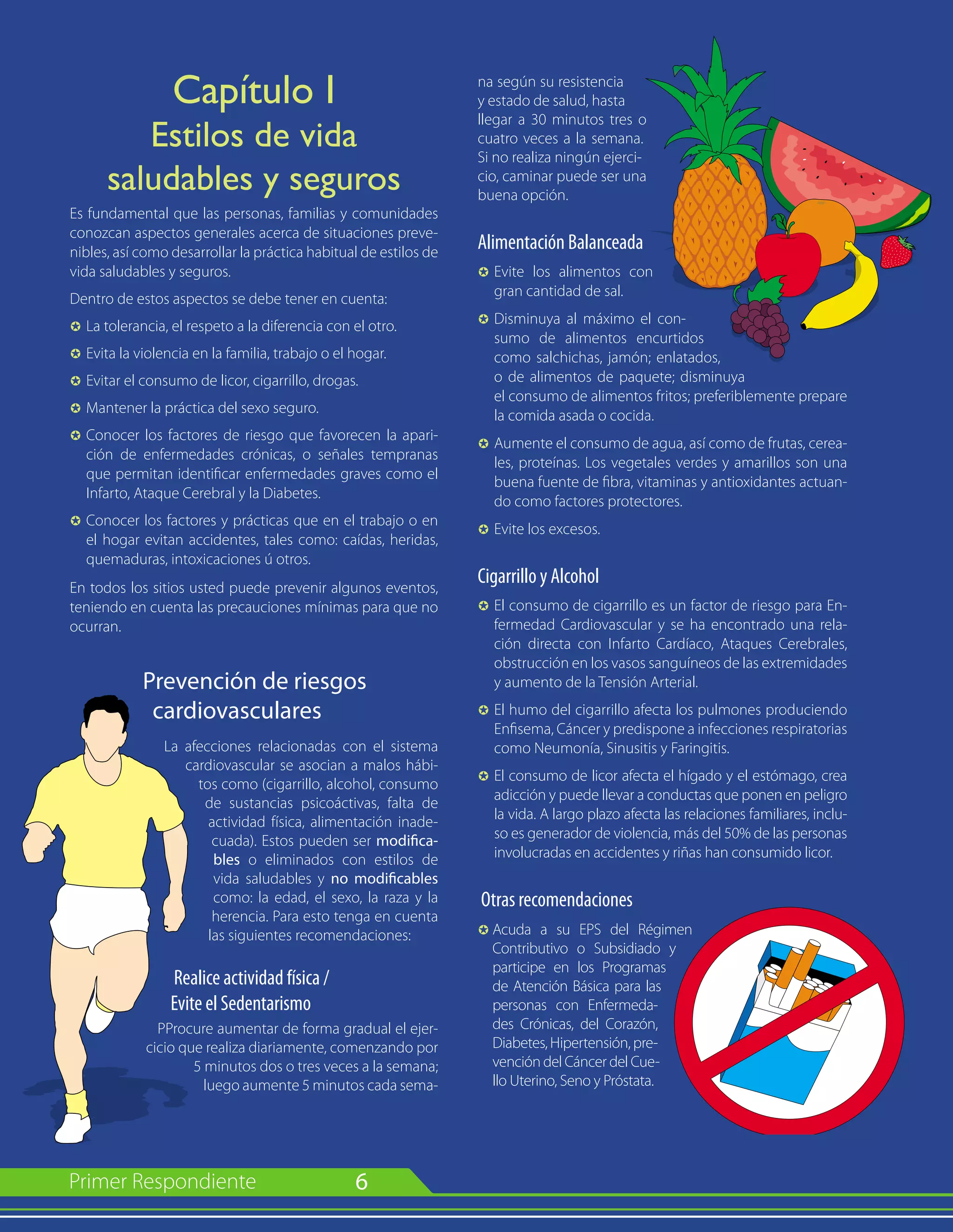 6
Capítulo I
Estilos de vida
saludables y seguros
Es fundamental que las personas, familias y comunidades
conozcan aspectos generales acerca de situaciones preve-
nibles, así como desarrollar la práctica habitual de estilos de
vida saludables y seguros.
Dentro de estos aspectos se debe tener en cuenta:
µ 	La tolerancia, el respeto a la diferencia con el otro.
µ 	Evita la violencia en la familia, trabajo o el hogar.
µ 	Evitar el consumo de licor, cigarrillo, drogas.
µ 	Mantener la práctica del sexo seguro.
µ 	Conocer los factores de riesgo que favorecen la apari-
ción de enfermedades crónicas, o señales tempranas
que permitan identificar enfermedades graves como el
Infarto, Ataque Cerebral y la Diabetes.
µ 	Conocer los factores y prácticas que en el trabajo o en
el hogar evitan accidentes, tales como: caídas, heridas,
quemaduras, intoxicaciones ú otros.
En todos los sitios usted puede prevenir algunos eventos,
teniendo en cuenta las precauciones mínimas para que no
ocurran.
Prevención de riesgos
cardiovasculares
La afecciones relacionadas con el sistema
cardiovascular se asocian a malos hábi-
tos como (cigarrillo, alcohol, consumo
de sustancias psicoáctivas, falta de
actividad física, alimentación inade-
cuada). Estos pueden ser modifica-
bles o eliminados con estilos de
vida saludables y no modificables
como: la edad, el sexo, la raza y la
herencia. Para esto tenga en cuenta
las siguientes recomendaciones:
Realice actividad física /
Evite el Sedentarismo
PProcure aumentar de forma gradual el ejer-
cicio que realiza diariamente, comenzando por
5 minutos dos o tres veces a la semana;
luego aumente 5 minutos cada sema-
na según su resistencia
y estado de salud, hasta
llegar a 30 minutos tres o
cuatro veces a la semana.
Si no realiza ningún ejerci-
cio, caminar puede ser una
buena opción.
Alimentación Balanceada
µ	Evite los alimentos con
gran cantidad de sal.
µ 	Disminuya al máximo el con-
sumo de alimentos encurtidos
como salchichas, jamón; enlatados,
o de alimentos de paquete; disminuya
el consumo de alimentos fritos; preferiblemente prepare
la comida asada o cocida.
µ 	Aumente el consumo de agua, así como de frutas, cerea-
les, proteínas. Los vegetales verdes y amarillos son una
buena fuente de fibra, vitaminas y antioxidantes actuan-
do como factores protectores.
µ 	Evite los excesos.
Cigarrillo y Alcohol
µ	El consumo de cigarrillo es un factor de riesgo para En-
fermedad Cardiovascular y se ha encontrado una rela-
ción directa con Infarto Cardíaco, Ataques Cerebrales,
obstrucción en los vasos sanguíneos de las extremidades
y aumento de la Tensión Arterial.
µ 	El humo del cigarrillo afecta los pulmones produciendo
Enfisema, Cáncer y predispone a infecciones respiratorias
como Neumonía, Sinusitis y Faringitis.
µ 	El consumo de licor afecta el hígado y el estómago, crea
adicción y puede llevar a conductas que ponen en peligro
la vida. A largo plazo afecta las relaciones familiares, inclu-
so es generador de violencia, más del 50% de las personas
involucradas en accidentes y riñas han consumido licor.
Otras recomendaciones
µ	Acuda a su EPS del Régimen
Contributivo o Subsidiado y
participe en los Programas
de Atención Básica para las
personas con Enfermeda-
des Crónicas, del Corazón,
Diabetes, Hipertensión, pre-
vención del Cáncer del Cue-
llo Uterino, Seno y Próstata.
 