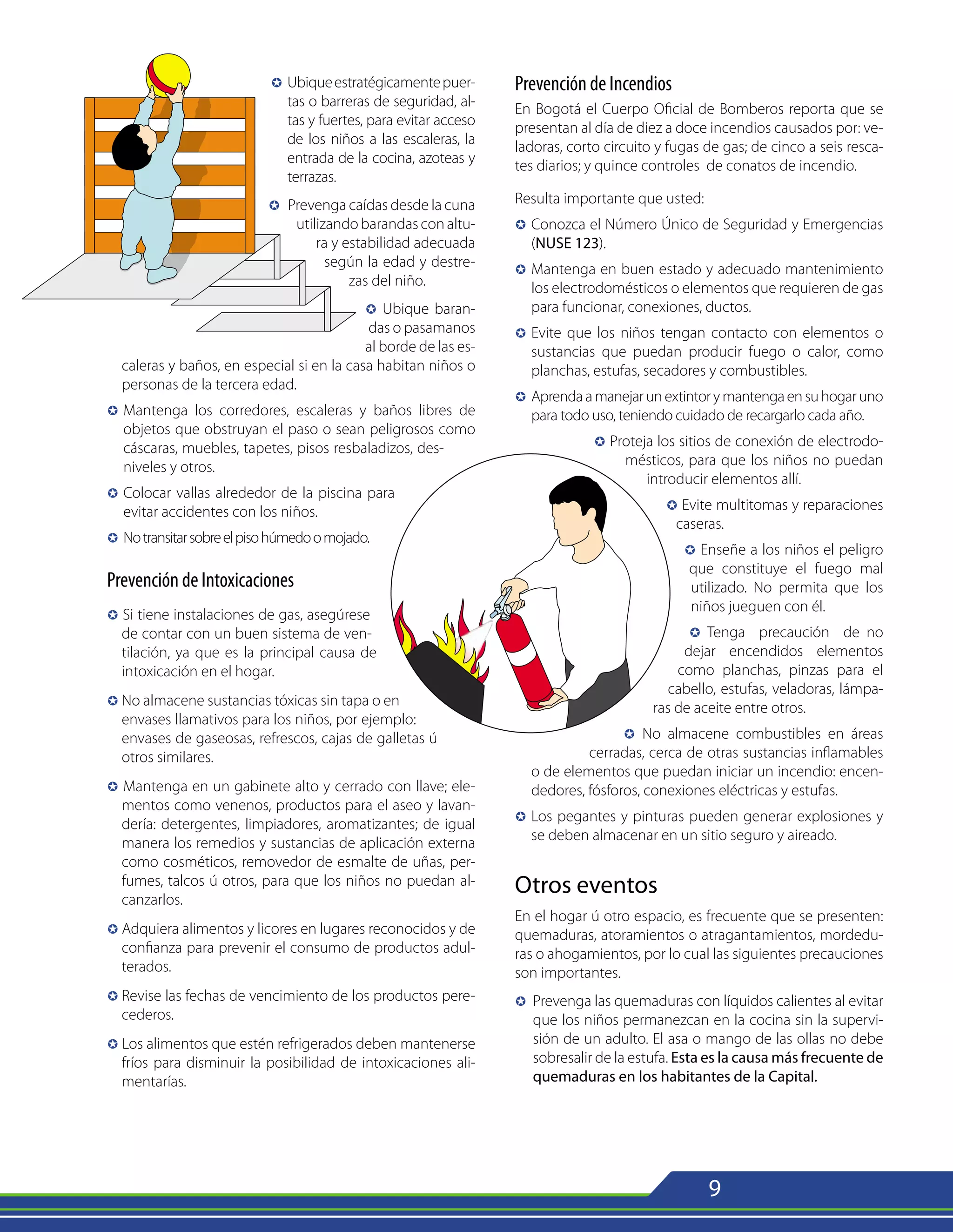 9
µ	Ubiqueestratégicamentepuer-
tas o barreras de seguridad, al-
tas y fuertes, para evitar acceso
de los niños a las escaleras, la
entrada de la cocina, azoteas y
terrazas.
µ Prevenga caídas desde la cuna
utilizandobarandasconaltu-
ra y estabilidad adecuada
según la edad y destre-
zas del niño.
µ Ubique baran-
das o pasamanos
al borde de las es-
caleras y baños, en especial si en la casa habitan niños o
personas de la tercera edad.
µ 	Mantenga los corredores, escaleras y baños libres de
objetos que obstruyan el paso o sean peligrosos como
cáscaras, muebles, tapetes, pisos resbaladizos, des-
niveles y otros.
µ	Colocar vallas alrededor de la piscina para
evitar accidentes con los niños.
µ	Notransitarsobreelpisohúmedoomojado.
Prevención de Intoxicaciones
µ Si tiene instalaciones de gas, asegúrese
de contar con un buen sistema de ven-
tilación, ya que es la principal causa de
intoxicación en el hogar.
µ No almacene sustancias tóxicas sin tapa o en
envases llamativos para los niños, por ejemplo:
envases de gaseosas, refrescos, cajas de galletas ú
otros similares.
µ Mantenga en un gabinete alto y cerrado con llave; ele-
mentos como venenos, productos para el aseo y lavan-
dería: detergentes, limpiadores, aromatizantes; de igual
manera los remedios y sustancias de aplicación externa
como cosméticos, removedor de esmalte de uñas, per-
fumes, talcos ú otros, para que los niños no puedan al-
canzarlos.
µ Adquiera alimentos y licores en lugares reconocidos y de
confianza para prevenir el consumo de productos adul-
terados.
µ	
Revise las fechas de vencimiento de los productos pere-
cederos.
µ Los alimentos que estén refrigerados deben mantenerse
fríos para disminuir la posibilidad de intoxicaciones ali-
mentarías.
Prevención de Incendios
En Bogotá el Cuerpo Oficial de Bomberos reporta que se
presentan al día de diez a doce incendios causados por: ve-
ladoras, corto circuito y fugas de gas; de cinco a seis resca-
tes diarios; y quince controles de conatos de incendio.
Resulta importante que usted:
µ 	Conozca el Número Único de Seguridad y Emergencias
(NUSE 123).
µ 	Mantenga en buen estado y adecuado mantenimiento
los electrodomésticos o elementos que requieren de gas
para funcionar, conexiones, ductos.
µ 	Evite que los niños tengan contacto con elementos o
sustancias que puedan producir fuego o calor, como
planchas, estufas, secadores y combustibles.
µ 	Aprendaamanejarunextintorymantengaensuhogaruno
para todo uso, teniendo cuidado de recargarlo cada año.
µ Proteja los sitios de conexión de electrodo-
mésticos, para que los niños no puedan
introducir elementos allí.
µ Evite multitomas y reparaciones
caseras.
µ Enseñe a los niños el peligro
que constituye el fuego mal
utilizado. No permita que los
niños jueguen con él.
µ Tenga precaución de no
dejar encendidos elementos
como planchas, pinzas para el
cabello, estufas, veladoras, lámpa-
ras de aceite entre otros.
µ No almacene combustibles en áreas
cerradas, cerca de otras sustancias inflamables
o de elementos que puedan iniciar un incendio: encen-
dedores, fósforos, conexiones eléctricas y estufas.
µ 	Los pegantes y pinturas pueden generar explosiones y
se deben almacenar en un sitio seguro y aireado.
Otros eventos
En el hogar ú otro espacio, es frecuente que se presenten:
quemaduras, atoramientos o atragantamientos, mordedu-
ras o ahogamientos, por lo cual las siguientes precauciones
son importantes.
µ 	Prevenga las quemaduras con líquidos calientes al evitar
que los niños permanezcan en la cocina sin la supervi-
sión de un adulto. El asa o mango de las ollas no debe
sobresalir de la estufa. Esta es la causa más frecuente de
quemaduras en los habitantes de la Capital.
 