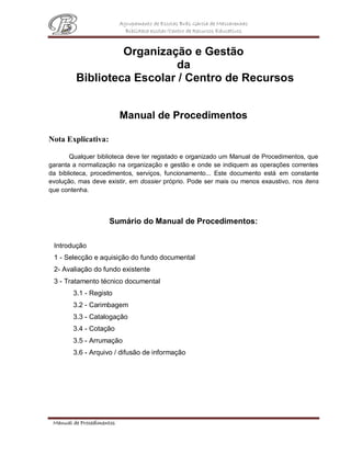 Agrupamento de Escolas Brás Garcia de Mascarenhas
Biblioteca escolar/Centro de Recursos Educativos
Manual de Procedimentos
Organização e Gestão
da
Biblioteca Escolar / Centro de Recursos
Manual de Procedimentos
Nota Explicativa:
Qualquer biblioteca deve ter registado e organizado um Manual de Procedimentos, que
garanta a normalização na organização e gestão e onde se indiquem as operações correntes
da biblioteca, procedimentos, serviços, funcionamento... Este documento está em constante
evolução, mas deve existir, em dossier próprio. Pode ser mais ou menos exaustivo, nos itens
que contenha.
Sumário do Manual de Procedimentos:
Introdução
1 - Selecção e aquisição do fundo documental
2- Avaliação do fundo existente
3 - Tratamento técnico documental
3.1 - Registo
3.2 - Carimbagem
3.3 - Catalogação
3.4 - Cotação
3.5 - Arrumação
3.6 - Arquivo / difusão de informação
 