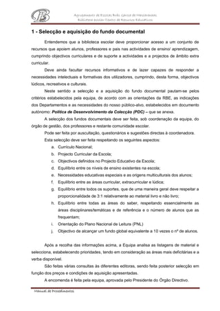 Agrupamento de Escolas Brás Garcia de Mascarenhas
Biblioteca escolar/Centro de Recursos Educativos
Manual de Procedimentos
1 - Selecção e aquisição do fundo documental
Entendemos que a biblioteca escolar deve proporcionar acesso a um conjunto de
recursos que apoiem alunos, professores e pais nas actividades de ensino/ aprendizagem,
cumprindo objectivos curriculares e de suporte a actividades e a projectos de âmbito extra
curricular.
Deve ainda facultar recursos informativos e de lazer capazes de responder a
necessidades intelectuais e formativas dos utilizadores, cumprindo, desta forma, objectivos
lúdicos, recreativos e culturais.
Neste sentido a selecção e a aquisição do fundo documental pautam-se pelos
critérios estabelecidos pela equipa, de acordo com as orientações da RBE, as indicações
dos Departamentos e as necessidades do nosso público-alvo, estabelecidos em documento
autónomo: Política de Desenvolvimento da Colecção (PDC) – que se anexa.
A selecção dos fundos documentais deve ser feita, sob coordenação da equipa, do
órgão de gestão, dos professores e restante comunidade escolar.
Pode ser feita por auscultação, questionários e sugestões directas à coordenadora.
Esta selecção deve ser feita respeitando os seguintes aspectos:
a. Currículo Nacional;
b. Projecto Curricular da Escola;
c. Objectivos definidos no Projecto Educativo da Escola;
d. Equilíbrio entre os níveis de ensino existentes na escola;
e. Necessidades educativas especiais e as origens multiculturais dos alunos;
f. Equilíbrio entre as áreas curricular, extracurricular e lúdica;
g. Equilíbrio entre todos os suportes, que de uma maneira geral deve respeitar a
proporcionalidade de 3:1 relativamente ao material livro e não livro;
h. Equilíbrio entre todas as áreas do saber, respeitando essencialmente as
áreas disciplinares/temáticas e de referência e o número de alunos que as
frequentam;
i. Orientação do Plano Nacional de Leitura (PNL)
j. Objectivo de alcançar um fundo global equivalente a 10 vezes o nº de alunos.
Após a recolha das informações acima, a Equipa analisa as listagens de material e
selecciona, estabelecendo prioridades, tendo em consideração as áreas mais deficitárias e a
verba disponível.
São feitas várias consultas às diferentes editoras, sendo feita posterior selecção em
função dos preços e condições de aquisição apresentadas.
A encomenda é feita pela equipa, aprovada pelo Presidente do Órgão Directivo.
 