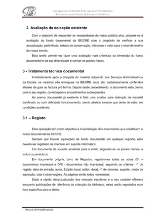 Agrupamento de Escolas Brás Garcia de Mascarenhas
Biblioteca escolar/Centro de Recursos Educativos
Manual de Procedimentos
2. Avaliação da colecção existente
Com o objectivo de responder às necessidades do nosso público alvo, procede-se à
avaliação do fundo documental da BE/CRE com o propósito de verificar a sua
actualização, pertinência, estado de conservação, interesse e valor para o nível de ensino
da nossa escola.
Esta tarefa permiti-nos fazer uma avaliação mais criteriosa da dimensão do fundo
documental e da sua diversidade e corrigir os pontos fracos.
3 - Tratamento técnico documental
Imediatamente após a chegada do material adquirido aos Serviços Administrativos
da Escola, os mesmos são entregues na BE/CRE onde são cuidadosamente conferidos
através da guia ou factura pró-forma. Depois deste procedimento, o documento está pronto
para o seu registo, carimbagem e procedimentos subsequentes.
Ao acervo documental já existente é feita uma análise para detecção de material
danificado ou com deficiente funcionamento, sendo abatido sempre que deixe de estar em
condições aceitáveis.
3.1 – Registo
Esta operação tem como objectivo a inventariação dos documentos que constituem o
fundo documental da BE/CRE.
Sempre que houver aquisições de fundo documental em qualquer suporte, este
deverá ser registado de imediato em suporte informático.
Em documento de suporte existente para o efeito, registam-se os jornais diários, e
todos os periódicos.
Em documento próprio, Livro de Registos, registam-se todas as obras (DI –
documentos impressos e DNI - documentos não impressos) seguindo os critérios: nº de
registo, data de entrada, autor, Edição (local, editor, data), nº de volumes, suporte, modo de
aquisição, cota e observações. As páginas serão todas numeradas.
Dada a rápida desactualização dos manuais escolares e o seu carácter efémero
enquanto publicações de referência da colecção da biblioteca, estes serão registados num
livro específico para o efeito.
 