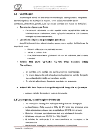 Agrupamento de Escolas Brás Garcia de Mascarenhas
Biblioteca escolar/Centro de Recursos Educativos
Manual de Procedimentos
3.2 – Carimbagem
A carimbagem deverá ser feita tendo em consideração a salvaguarda da integridade
da mancha gráfica, das ilustrações e imagens. Todos os documentos têm de ser
carimbados, utilizando-se, para tal, duas espécies de carimbos: o de registo e o de logótipo.
 Documentos impressos: livros
o Os livros são carimbados no canto superior direito, na página com maior de
informação sobre o documento, com o logótipo da biblioteca e com o carimbo
de registo no canto inferior direito.
 Documentos impressos: publicações periódicas
As publicações periódicas são carimbadas, apenas, com o logótipo da biblioteca e da
seguinte de forma:
o Revistas – Na capa e na página do sumário;
o Jornais – Junto ao titulo.
o Este procedimento será, igualmente, utilizado em brochuras, desdobráveis
e folhetos.
 Material Não Livro: CD-Áudio; CD-rom; DVD; Cassetes Video;
Diapositivos.
o Os carimbos com o logótipo e de registo aplicam-se na contracapa.
o No próprio documento será colocada uma etiqueta com o carimbo do registo
ou escrita esta informação com caneta de acetato.
o Os originais são retirados das capas, guardados em segurança.
 Material Não livro: Suporte iconográfico (postal, fotografia, etc.) e mapas
o Aplicar o carimbo de registo no verso do documento.
3.3 Catalogação, classificação e indexação
o Na catalogação são seguidas as Regras Portuguesas de Catalogação.
o A classificação é feita segundo a CDU da BN, tendo sido preparada uma
tabela adaptada/simplificada para a realidade da BE/CRE. (em anexo).
o O número mínimo de exemplares para abrir uma subclasse é de quatro.
o O Software utilizado pela BE/CRE é o “BIBLIOBASE ”.
o O trabalho de catalogação é da responsabilidade da funcionária e da
coordenadora.
o O trabalho de indexação é da responsabilidade da coordenadora.
 