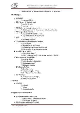 Agrupamento de Escolas Brás Garcia de Mascarenhas
Biblioteca escolar/Centro de Recursos Educativos
Manual de Procedimentos
o Serão campos de preenchimento obrigatório, os seguintes:
Identificação
 010 ISBN
^a número (ISBN)
 021 Número de depósito legal
^a código do país
^b número
 100 Dados gerais de processamento
^a data de entrada do documento e data de publicação
 101 Língua da publicação
^a língua do texto, banda sonora …
^c língua do documento no original
 102
^a país de publicação
 200 Título e menção de responsabilidade
^a título próprio
^e informação de outro título
^f primeira menção de responsabilidade
^g outras menções de responsabilidade
 205 Menção da edição
^a menção da edição
^g outra menções de responsabilidade relativas à edição
 210 Publicação, Distribuição
^a lugar de edição
^c nome do editor, distribuidor
^d data da publicação
^h data da impressão
 215 Descrição física
^a descrição física
^c outras indicações físicas
^d descrição física dimensões
 225 Colecção
^a título próprio da colecção
^v indicação de volume
Assuntos
 675 CDU
^a notação
^v edição
^z língua da edição
Responsabilidade Intelectual
 700 Responsabilidade Principal
^a nome de autor – Palavra de Ordem
^b Outra parte do nome
 701 Co-responsabilidade Principal
 