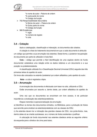 Agrupamento de Escolas Brás Garcia de Mascarenhas
Biblioteca escolar/Centro de Recursos Educativos
Manual de Procedimentos
^a nome de autor - Palavra de ordem
^b outra parte do nome
^4 Código da função
 702 Responsabilidade Secundária
^a Nome de autor – Palavra de ordem
^b Outra parte do nome
^4 Código de função
 966 Existências
^1 sigla
^a número de registo
^s cota
3.4 – Cotação
Após a catalogação, classificação e indexação, os documentos são cotados.
A cotação é a fase do tratamento documental em que a cada documento é atribuído
um código que permite a sua arrumação nas estantes. Desta forma, a posterior recuperação
do documento por parte do utilizador é mais fácil.
Cota – código que permite a fácil identificação de uma espécie dentro do fundo
documental; estabelece uma relação entre os dados relativos a um documento e a sua
posição na prateleira/estante.
A classificação utilizada foi a Classificação Decimal Universal (CDU) seguida das três
primeiras letras do apelido do autor.
Os livros são colocados na estante /prateleira/ por ordem alfabética, pelo apelido do autor.
Nota - a cota é registada a lápis.
3.5 – Arrumação
A arrumação dos documentos é efectuada com base na cota, utilizando a CDU.
Estão arrumados por assunto e, dentro deste, por ordem alfabética do apelido do
autor.
Uma vez que os documentos se encontram em livre acesso, é de particular
importância a sinalização das estantes/prateleiras.
Etapas inerentes à operacionalização da arrumação:
a) Identificar os temas dos documentos entrados, na Biblioteca, para a produção de títulos
que servirão para sinalizar as estantes/prateleiras com as classes da CDU;
c) As estantes devem ter a indicação das grandes classes da CDU, nos porta-títulos, mas,
dentro delas só se criarão subclasses, se o número de títulos existentes o justificar.
A colocação de fundo documental nas estantes obedece ainda ao seguinte critério:
da esquerda para a direita e de cima para baixo.
 