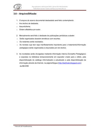 Agrupamento de Escolas Brás Garcia de Mascarenhas
Biblioteca escolar/Centro de Recursos Educativos
Manual de Procedimentos
3.6 – Arquivo/Difusão
1. O arquivo do acervo documental desbastado será feito contemplando:
o Ano lectivo de desbaste;
o Assunto/tema;
o Ordem alfabética por autor.
2. Mensalmente será feito o desbaste de publicações periódicas a abater:
o Serão organizados dossiers temáticos com recortes;
o Os restantes serão reciclados;
o As revistas cujo teor seja manifestamente importante para o tratamento/informação
pedagógica serão organizadas e arquivadas por ano lectivo.
3. As novidades serão divulgadas mediante informação interna (Conselho Pedagógico)
e expostas na biblioteca temporariamente em expositor criado para o efeito, pela
disponibilização do catálogo informatizado e actualizado e pela disponibilização da
informação através da Internet, na página/blogue (http://be23ceb.blogspot.com)
da BE/CRE
 