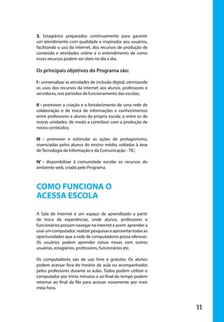 3. Estagiários preparados continuamente para garantir
                       um atendimento com qualidade e inspirador aos usuários,
                       facilitando o uso da internet, dos recursos de produção de
                       conteúdo e atividades online e o entendimento de como
                       esses recursos podem ser úteis no dia a dia.

                       Os principais objetivos do Programa são:

                       I - universalizar as atividades de inclusão digital, otimizando
                       os usos dos recursos da internet aos alunos, professores e
                       servidores, nos períodos de funcionamento das escolas;

                       II - promover a criação e o fortalecimento de uma rede de
                       colaboração e de troca de informações e conhecimentos
                       entre professores e alunos da própria escola, e entre os de
                       outras unidades, de modo a contribuir com a produção de
                       novos conteúdos;

                       III - promover e estimular as ações de protagonismo,
                       vivenciadas pelos alunos do ensino médio, voltadas à área
                       de Tecnologia da Informação e da Comunicação - TIC;

                       IV - disponibilizar à comunidade escolar os recursos do
                       ambiente web, criado pelo Programa.



                       COMO FUNCIONA O
                       ACESSA ESCOLA
                       A Sala de Internet é um espaço de aprendizado a partir
                       de troca de experiências, onde alunos, professores e
                       funcionários possam navegar na internet e assim aprender a
                       usar um computador, realizar pesquisas e aproveitar todas as
                       oportunidades que a rede de computadores possa oferecer.
                       Os usuários podem aprender coisas novas com outros
                       usuários, estagiários, professores, funcionários etc.

                       Os computadores são de uso livre e gratuito. Os alunos
                       podem acessar fora do horário de aula ou acompanhados
                       pelos professores durante as aulas. Todos podem utilizar o
                       computador por trinta minutos e ao final do tempo podem
                       retornar ao final da fila para acessar novamente por mais
                       meia hora.



                                                                                         11

manualmiolo1.indd 11                                                                      2/6/2009 10:29:29
 