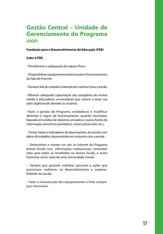 Gestão Central – Unidade de
                       Gerenciamento do Programa
                       (UGP)
                       Fundação para o Desenvolvimento da Educação (FDE)

                       Cabe à FDE:

                       • Providenciar a adequação do espaço físico.

                       • Disponibilizar equipamentos básicos para o funcionamento
                       da Sala de Internet.

                       • Fornecer link de conexão à internet sem nenhum ônus à escola.

                       • Oferecer adequada capacitação aos estagiários de ensino
                       médio e educadores universitários que vierem a atuar nas
                       salas objetivando atender os usuários.

                       • Fazer a gestão do Programa, estabelecer e modificar
                       diretrizes e regras de funcionamento, quando necessário,
                       baseada em análise de relatórios enviados e outras fontes de
                       informação (encontros periódicos, visitas presenciais etc.).

                       • Firmar metas e indicadores de desempenho, de acordo com
                       plano de trabalho, desenvolvido em conjunto com a escola.

                       • Desenvolver e manter um site na internet do Programa
                       Acessa Escola com informações institucionais, conteúdos
                       úteis para todos os envolvidos no Acessa Escola, e assim
                       funcionar como base de uma comunidade virtual.

                       • Sempre que possível, viabilizar parcerias e ações que
                       promovam melhorias no desenvolvimento e sustenta-
                       bilidade da escola.

                       • Fazer a manutenção dos equipamentos e links sempre
                       que necessário.




                                                                                         17

manualmiolo1.indd 17                                                                      2/6/2009 10:29:29
 