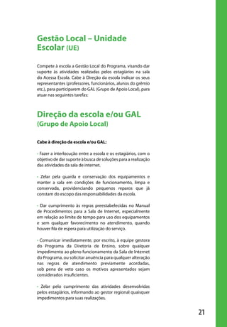 Gestão Local – Unidade
                       Escolar (UE)
                       Compete à escola a Gestão Local do Programa, visando dar
                       suporte às atividades realizadas pelos estagiários na sala
                       do Acessa Escola. Cabe à Direção da escola indicar os seus
                       representantes (professores, funcionários, alunos do grêmio
                       etc.), para participarem do GAL (Grupo de Apoio Local), para
                       atuar nas seguintes tarefas:



                       Direção da escola e/ou GAL
                       (Grupo de Apoio Local)

                       Cabe à direção da escola e/ou GAL:

                       • Fazer a interlocução entre a escola e os estagiários, com o
                       objetivo de dar suporte à busca de soluções para a realização
                       das atividades da sala de internet.

                       • Zelar pela guarda e conservação dos equipamentos e
                       manter a sala em condições de funcionamento, limpa e
                       conservada, providenciando pequenos reparos que já
                       constam do escopo das responsabilidades da escola.

                       • Dar cumprimento às regras preestabelecidas no Manual
                       de Procedimentos para a Sala de Internet, especialmente
                       em relação ao limite de tempo para uso dos equipamentos
                       e sem qualquer favorecimento no atendimento, quando
                       houver fila de espera para utilização do serviço.

                       • Comunicar imediatamente, por escrito, à equipe gestora
                       do Programa da Diretoria de Ensino, sobre qualquer
                       impedimento ao pleno funcionamento da Sala de Internet
                       do Programa, ou solicitar anuência para qualquer alteração
                       nas regras de atendimento previamente acordadas,
                       sob pena de veto caso os motivos apresentados sejam
                       considerados insuficientes.

                       • Zelar pelo cumprimento das atividades desenvolvidas
                       pelos estagiários, informando ao gestor regional quaisquer
                       impedimentos para suas realizações.


                                                                                       21

manualmiolo1.indd 21                                                                    2/6/2009 10:29:30
 