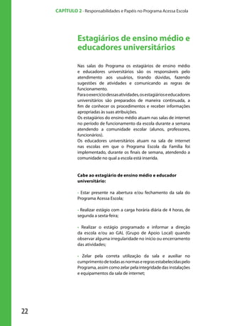 CAPÍTULO 2 - Responsabilidades e Papéis no Programa Acessa Escola




                                 Estagiários de ensino médio e
                                 educadores universitários
                                 Nas salas do Programa os estagiários de ensino médio
                                 e educadores universitários são os responsáveis pelo
                                 atendimento aos usuários, tirando dúvidas, fazendo
                                 sugestões de atividades e comunicando as regras de
                                 funcionamento.
                                 Para o exercício dessas atividades, os estagiários e educadores
                                 universitários são preparados de maneira continuada, a
                                 fim de conhecer os procedimentos e receber informações
                                 apropriadas às suas atribuições.
                                 Os estagiários do ensino médio atuam nas salas de internet
                                 no período de funcionamento da escola durante a semana
                                 atendendo a comunidade escolar (alunos, professores,
                                 funcionários).
                                 Os educadores universitários atuam na sala de internet
                                 nas escolas em que o Programa Escola da Família foi
                                 implementado, durante os finais de semana, atendendo a
                                 comunidade no qual a escola está inserida.


                                 Cabe ao estagiário de ensino médio e educador
                                 universitário:

                                 • Estar presente na abertura e/ou fechamento da sala do
                                 Programa Acessa Escola;

                                 • Realizar estágio com a carga horária diária de 4 horas, de
                                 segunda a sexta-feira;

                                 • Realizar o estágio programado e informar a direção
                                 da escola e/ou ao GAL (Grupo de Apoio Local) quando
                                 observar alguma irregularidade no início ou encerramento
                                 das atividades;

                                 • Zelar pela correta utilização da sala e auxiliar no
                                 cumprimento de todas as normas e regras estabelecidas pelo
                                 Programa, assim como zelar pela integridade das instalações
                                 e equipamentos da sala de internet;




              22

manualmiolo1.indd 22                                                                               2/6/2009 10:29:30
 