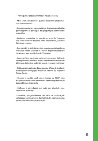 • Participar no cadastramento de novos usuários;

                       • Abrir chamados técnicos quando encontrar problemas
                       nos equipamentos;

                       • Seguir as orientações e a metodologia de atividades definidas
                       pelo Programa e participar das preparações continuadas
                       e reuniões;

                       • Conhecer e participar do uso dos recursos do Programa
                       tais como: Rede de Projetos, links interessantes, Governo
                       Eletrônico e outros;

                       • Dar atenção às solicitações dos usuários, participando na
                       facilitação entre o usuário e os serviços disponibilizados que
                       convergem para os objetivos do Programa;

                       • Acompanhar e participar no fornecimento dos dados de
                       desempenho quantitativo da sala (atendimento / cadastros)
                       à Diretoria de Ensino, podendo sugerir eventuais melhorias;

                       • Colaborar com a direção da escola e/ou GAL na definição de
                       estratégias de divulgação da Sala de Internet do Programa
                       Acessa Escola;

                       • Recorrer à gestão local e/ou à Equipe de PCOP e/ou
                       estagiários univesitários da Diretoria de Ensino para solução
                       dos problemas do dia a dia;

                       • Melhorar o aprendizado em razão das atividades que
                       desenvolve no estágio.

                       • Participar, obrigatoriamente, de todas as convocações
                       voltadas ao aprimoramento das habilidades e competências
                       para o exercício das suas atribuições.




                                                                                         23

manualmiolo1.indd 23                                                                      2/6/2009 10:29:30
 