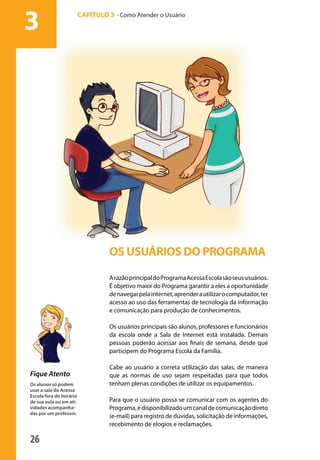 3                           CAPÍTULO 3 - Como Atender o Usuário




                                                 OS USUÁRIOS DO PROGRAMA

                                                 A razão principal do Programa Acessa Escola são seus usuários.
                                                 É objetivo maior do Programa garantir a eles a oportunidade
                                                 de navegar pela internet, aprender a utilizar o computador, ter
                                                 acesso ao uso das ferramentas de tecnologia da informação
                                                 e comunicação para produção de conhecimentos.

                                                 Os usuários principais são alunos, professores e funcionários
                                                 da escola onde a Sala de Internet está instalada. Demais
                                                 pessoas poderão acessar aos finais de semana, desde que
                                                 participem do Programa Escola da Família.

                                                 Cabe ao usuário a correta utilização das salas, de maneira
              Fique Atento                       que as normas de uso sejam respeitadas para que todos
              Os alunos só podem                 tenham plenas condições de utilizar os equipamentos.
              usar a sala do Acessa
              Escola fora do horário
              de sua aula ou em ati-             Para que o usuário possa se comunicar com os agentes do
              vidades acompanha-                 Programa, é disponibilizado um canal de comunicação direto
              das por um professor.
                                                 (e-mail) para registro de dúvidas, solicitação de informações,
                                                 recebimento de elogios e reclamações.

              26

manualmiolo1.indd 26                                                                                               2/6/2009 10:29:35
 