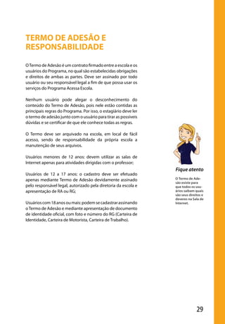 TERMO DE ADESÃO E
                  RESPONSABILIDADE
                  O Termo de Adesão é um contrato firmado entre a escola e os
                  usuários do Programa, no qual são estabelecidas obrigações
                  e direitos de ambas as partes. Deve ser assinado por todo
                  usuário ou seu responsável legal a fim de que possa usar os
                  serviços do Programa Acessa Escola.

                  Nenhum usuário pode alegar o desconhecimento do
                  conteúdo do Termo de Adesão, pois nele estão contidas as
                  principais regras do Programa. Por isso, o estagiário deve ler
                  o termo de adesão junto com o usuário para tirar as possíveis
                  dúvidas e se certificar de que ele conhece todas as regras.

                  O Termo deve ser arquivado na escola, em local de fácil
                  acesso, sendo de responsabilidade da própria escola a
                  manutenção de seus arquivos.

                  Usuários menores de 12 anos: devem utilizar as salas de
                  Internet apenas para atividades dirigidas com o professor;
                                                                                   Fique atento
                  Usuários de 12 a 17 anos: o cadastro deve ser efetuado
                  apenas mediante Termo de Adesão devidamente assinado             O Termo de Ade-
                                                                                   são existe para
                  pelo responsável legal, autorizado pela diretoria da escola e    que todos os usu-
                  apresentação de RA ou RG;                                        ários saibam quais
                                                                                   são seus direitos e
                                                                                   deveres na Sala de
                  Usuários com 18 anos ou mais: podem se cadastrar assinando       Internet.
                  o Termo de Adesão e mediante apresentação de documento
                  de identidade oficial, com foto e número do RG (Carteira de
                  Identidade, Carteira de Motorista, Carteira de Trabalho).




                                                                                                 29

manualmiolo1.indd 29                                                                                 2/6/2009 10:29:39
 