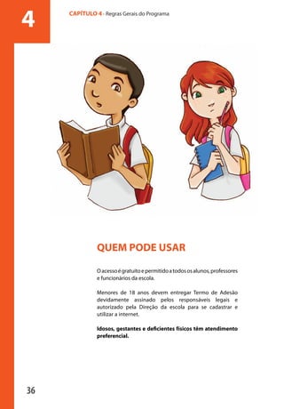 4           CAPÍTULO 4 - Regras Gerais do Programa




                                 QUEM PODE USAR

                                 O acesso é gratuito e permitido a todos os alunos, professores
                                 e funcionários da escola.

                                 Menores de 18 anos devem entregar Termo de Adesão
                                 devidamente assinado pelos responsáveis legais e
                                 autorizado pela Direção da escola para se cadastrar e
                                 utilizar a internet.

                                 Idosos, gestantes e deficientes físicos têm atendimento
                                 preferencial.




              36

manualmiolo1.indd 36                                                                              2/6/2009 10:29:42
 
