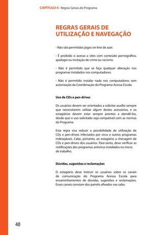 CAPÍTULO 4 - Regras Gerais do Programa




                                 REGRAS GERAIS DE
                                 UTILIZAÇÃO E NAVEGAÇÃO
                                 • Não são permitidos jogos on-line de azar.

                                 • É proibido o acesso a sites com conteúdo pornográfico,
                                 apologia ou incitação de crime ou racismo.

                                 • Não é permitido que se faça qualquer alteração nos
                                 programas instalados nos computadores.

                                 • Não é permitido instalar nada nos computadores sem
                                 autorização da Coordenação do Programa Acessa Escola.


                                 Uso de CDs e pen-drives

                                 Os usuários devem ser orientados a solicitar auxílio sempre
                                 que necessitarem utilizar algum destes acessórios, e os
                                 estagiários devem estar sempre prontos a atendê-los,
                                 desde que o uso solicitado seja compatível com as normas
                                 do Programa.

                                 Esta regra visa reduzir a possibilidade de utilização de
                                 CDs e pen-drives infectados por vírus e outros programas
                                 indesejáveis. Cabe, portanto, ao estagiário a checagem de
                                 CDs e pen-drives dos usuários. Para tanto, deve verificar as
                                 notificações dos programas antivírus instalados no micro
                                 de trabalho.


                                 Dúvidas, sugestões e reclamações

                                 O estagiário deve instruir os usuários sobre os canais
                                 de comunicação do Programa Acessa Escola para
                                 encaminhamentos de dúvidas, sugestões e reclamações.
                                 Esses canais constam dos painéis afixados nas salas.




              40

manualmiolo1.indd 40                                                                            2/6/2009 10:29:43
 