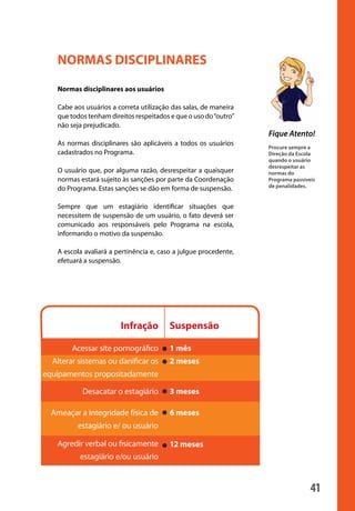 NORMAS DISCIPLINARES

                        Normas disciplinares aos usuários

                        Cabe aos usuários a correta utilização das salas, de maneira
                        que todos tenham direitos respeitados e que o uso do “outro”
                        não seja prejudicado.
                                                                                       Fique Atento!
                        As normas disciplinares são aplicáveis a todos os usuários
                                                                                       Procure sempre a
                        cadastrados no Programa.                                       Direção da Escola
                                                                                       quando o usuário
                                                                                       desrespeitar as
                        O usuário que, por alguma razão, desrespeitar a quaisquer      normas do
                        normas estará sujeito às sanções por parte da Coordenação      Programa passíveis
                                                                                       de penalidades.
                        do Programa. Estas sanções se dão em forma de suspensão.

                        Sempre que um estagiário identificar situações que
                        necessitem de suspensão de um usuário, o fato deverá ser
                        comunicado aos responsáveis pelo Programa na escola,
                        informando o motivo da suspensão.

                        A escola avaliará a pertinência e, caso a julgue procedente,
                        efetuará a suspensão.




                                             Infração         Suspensão

                             Acessar site pornográfico        1 mês
                       Alterar sistemas ou danificar os       2 meses
                   equipamentos propositadamente

                                Desacatar o estagiário        3 meses

                       Ameaçar a integridade física de        6 meses
                              estagiário e/ ou usuário
                        	     			
                        Agredir verbal ou fisicamente         12 meses
              	
                               estagiário e/ou usuário


                                                                                                       41

manualmiolo1.indd 41                                                                                        2/6/2009 10:29:44
 