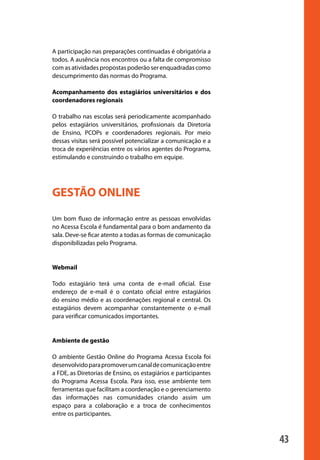 A participação nas preparações continuadas é obrigatória a
                       todos. A ausência nos encontros ou a falta de compromisso
                       com as atividades propostas poderão ser enquadradas como
                       descumprimento das normas do Programa.

                       Acompanhamento dos estagiários universitários e dos
                       coordenadores regionais

                       O trabalho nas escolas será periodicamente acompanhado
                       pelos estagiários universitários, profissionais da Diretoria
                       de Ensino, PCOPs e coordenadores regionais. Por meio
                       dessas visitas será possível potencializar a comunicação e a
                       troca de experiências entre os vários agentes do Programa,
                       estimulando e construindo o trabalho em equipe.




                       GESTÃO ONLINE

                       Um bom fluxo de informação entre as pessoas envolvidas
                       no Acessa Escola é fundamental para o bom andamento da
                       sala. Deve-se ficar atento a todas as formas de comunicação
                       disponibilizadas pelo Programa.


                       Webmail

                       Todo estagiário terá uma conta de e-mail oficial. Esse
                       endereço de e-mail é o contato oficial entre estagiários
                       do ensino médio e as coordenações regional e central. Os
                       estagiários devem acompanhar constantemente o e-mail
                       para verificar comunicados importantes.


                       Ambiente de gestão

                       O ambiente Gestão Online do Programa Acessa Escola foi
                       desenvolvido para promover um canal de comunicação entre
                       a FDE, as Diretorias de Ensino, os estagiários e participantes
                       do Programa Acessa Escola. Para isso, esse ambiente tem
                       ferramentas que facilitam a coordenação e o gerenciamento
                       das informações nas comunidades criando assim um
                       espaço para a colaboração e a troca de conhecimentos
                       entre os participantes.



                                                                                        43

manualmiolo1.indd 43                                                                     2/6/2009 10:29:44
 