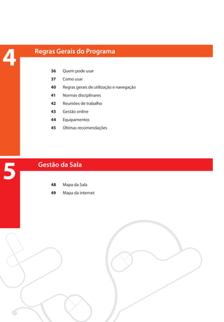 4                     Regras Gerais do Programa

                           36	    Quem pode usar
                           37 	   Como usar
                           40	    Regras gerais de utilização e navegação
                           41	    Normas disciplinares
                           42	    Reuniões de trabalho
                           43	    Gestão online
                           44	    Equipamentos
                           45 	   Últimas recomendações




5                      Gestão da Sala

                           48	    Mapa da Sala
                           49	    Mapa da internet




manualmiolo1.indd 7                                                         2/6/2009 10:29:27
 