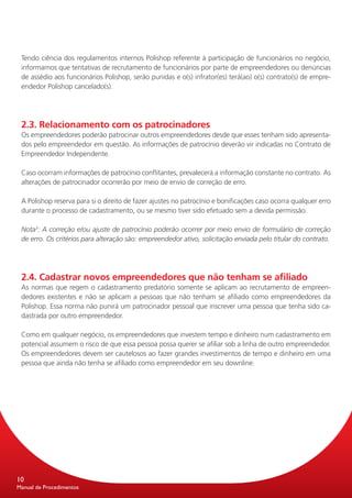 Tendo ciência dos regulamentos internos Polishop referente à participação de funcionários no negócio,
 informamos que tentativas de recrutamento de funcionários por parte de empreendedores ou denúncias
 de assédio aos funcionários Polishop, serão punidas e o(s) infrator(es) terá(ao) o(s) contrato(s) de empre-
 endedor Polishop cancelado(s).




 2.3. Relacionamento com os patrocinadores
 Os empreendedores poderão patrocinar outros empreendedores desde que esses tenham sido apresenta-
 dos pelo empreendedor em questão. As informações de patrocínio deverão vir indicadas no Contrato de
 Empreendedor Independente.

 Caso ocorram informações de patrocínio conflitantes, prevalecerá a informação constante no contrato. As
 alterações de patrocinador ocorrerão por meio de envio de correção de erro.

 A Polishop reserva para si o direito de fazer ajustes no patrocínio e bonificações caso ocorra qualquer erro
 durante o processo de cadastramento, ou se mesmo tiver sido efetuado sem a devida permissão.

 Nota3: A correção e/ou ajuste de patrocínio poderão ocorrer por meio envio de formulário de correção
 de erro. Os critérios para alteração são: empreendedor ativo, solicitação enviada pelo titular do contrato.




 2.4. Cadastrar novos empreendedores que não tenham se afiliado
 As normas que regem o cadastramento predatório somente se aplicam ao recrutamento de empreen-
 dedores existentes e não se aplicam a pessoas que não tenham se afiliado como empreendedores da
 Polishop. Essa norma não punirá um patrocinador pessoal que inscrever uma pessoa que tenha sido ca-
 dastrada por outro empreendedor.

 Como em qualquer negócio, os empreendedores que investem tempo e dinheiro num cadastramento em
 potencial assumem o risco de que essa pessoa possa querer se afiliar sob a linha de outro empreendedor.
 Os empreendedores devem ser cautelosos ao fazer grandes investimentos de tempo e dinheiro em uma
 pessoa que ainda não tenha se afiliado como empreendedor em seu downline.




10
Manual de Procedimentos
 